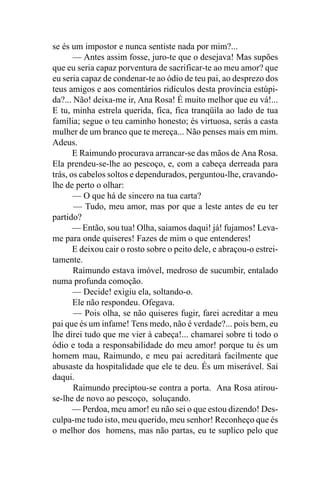 se és um impostor e nunca sentiste nada por mim?...
       — Antes assim fosse, juro-te que o desejava! Mas supões
que eu seria capaz porventura de sacrificar-te ao meu amor? que
eu seria capaz de condenar-te ao ódio de teu pai, ao desprezo dos
teus amigos e aos comentários ridículos desta província estúpi-
da?... Não! deixa-me ir, Ana Rosa! É muito melhor que eu vá!...
E tu, minha estrela querida, fica, fica tranqüila ao lado de tua
família; segue o teu caminho honesto; és virtuosa, serás a casta
mulher de um branco que te mereça... Não penses mais em mim.
Adeus.
       E Raimundo procurava arrancar-se das mãos de Ana Rosa.
Ela prendeu-se-lhe ao pescoço, e, com a cabeça derreada para
trás, os cabelos soltos e dependurados, perguntou-lhe, cravando-
lhe de perto o olhar:
       — O que há de sincero na tua carta?
       — Tudo, meu amor, mas por que a leste antes de eu ter
partido?
       — Então, sou tua! Olha, saiamos daqui! já! fujamos! Leva-
me para onde quiseres! Fazes de mim o que entenderes!
       E deixou cair o rosto sobre o peito dele, e abraçou-o estrei-
tamente.
       Raimundo estava imóvel, medroso de sucumbir, entalado
numa profunda comoção.
       — Decide! exigiu ela, soltando-o.
       Ele não respondeu. Ofegava.
       — Pois olha, se não quiseres fugir, farei acreditar a meu
pai que és um infame! Tens medo, não é verdade?... pois bem, eu
lhe direi tudo que me vier à cabeça!... chamarei sobre ti todo o
ódio e toda a responsabilidade do meu amor! porque tu és um
homem mau, Raimundo, e meu pai acreditará facilmente que
abusaste da hospitalidade que ele te deu. És um miserável. Sai
daqui.
       Raimundo preciptou-se contra a porta. Ana Rosa atirou-
se-lhe de novo ao pescoço, soluçando.
       — Perdoa, meu amor! eu não sei o que estou dizendo! Des-
culpa-me tudo isto, meu querido, meu senhor! Reconheço que és
o melhor dos homens, mas não partas, eu te suplico pelo que
 