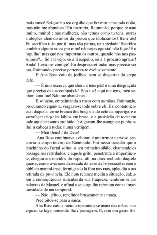 mais amas! Sei que é o teu orgulho que faz mau; tens toda razão,
mas não me abandoes! Eu morreria, Raimundo, porque te amo
muito, muito! e nós mulheres, não temos como tu tens, outras
ambições além do amor da pessoa que idolatramos! Bem vês!
Eu sacrifico tudo por ti; mas não partas, tem piedade! Sacrifica
também alguma coisa por mim! não sejas egoísta! não fujas! É o
orgulho! mas que nos importam os outros, quando nós nos pos-
suímos?... Só a ti vejo, só a ti respeito, só a ti procuro agradar!
Anda! Leva-me contigo! Eu desprezarei tudo; mas preciso ser
tua, Raimundo, preciso pertencer-te exclusivamente!
      E Ana Rosa caiu de joelhos, sem se desgarrar do corpo
dele.
      — É uma escrava que chora a teus pés! é uma desgraçada
que precisa da tua compaixão! Sou tua! aqui me tens, meu se-
nhor, ama-me! Não me abandones!
      E soluçou, empalmando o rosto com as mãos. Raimundo,
procurando erguê-la, vergava-se todo sobre ela. E o contato sen-
sual daquela carne branca dos braços e do colo da rapariga, e o
sarrafaçar daqueles lábios em brasa, e a proibição de tocar em
todo aquele tesouro proibido, fustigavam-lhe o sangue e punham-
lhe a cabeça a rodar, numa vertigem.
      — Meu Deus! r de Deus!
       Ana Rosa continuava a chorar, e um tremor nervoso per-
corria o corpo inteiro de Raimundo. Foi nessa ocasião que a
lanchinha do Portal soltou o seu primeiro sibilo, chamando os
passageiros retardados; e aquele grito, penetrante e impertinen-
te, chegou aos ouvidos do rapaz, ali, na doce reclusão daquele
quarto, como uma nota destacada do coro de imprecações com o
público maranhense, formigando lá fora nas ruas, aplaudia a sua
retirada da província. Ele num relance mediu a situação, calcu-
lou a conseqüências ridículas da sua fraqueza, lembrou-se das
palavras de Manuel, e afinal o seu orgulho rebentou com a impe-
tuosidade de um temporal.
      — Não, gritou, repelindo bruscamente a moça.
      Precipitou-se para a saída.
      Ana Rosa caiu a meio, amparando-se numa das mãos, mas
ergueu-se logo, tomando-lhe a passagem. E, com um gesto alti-
 
