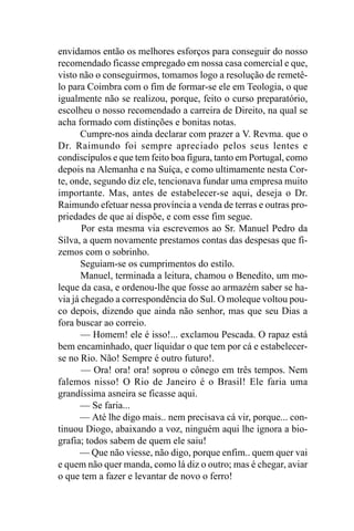envidamos então os melhores esforços para conseguir do nosso
recomendado ficasse empregado em nossa casa comercial e que,
visto não o conseguirmos, tomamos logo a resolução de remetê-
lo para Coimbra com o fim de formar-se ele em Teologia, o que
igualmente não se realizou, porque, feito o curso preparatório,
escolheu o nosso recomendado a carreira de Direito, na qual se
acha formado com distinções e bonitas notas.
       Cumpre-nos ainda declarar com prazer a V. Revma. que o
Dr. Raimundo foi sempre apreciado pelos seus lentes e
condiscípulos e que tem feito boa figura, tanto em Portugal, como
depois na Alemanha e na Suíça, e como ultimamente nesta Cor-
te, onde, segundo diz ele, tencionava fundar uma empresa muito
importante. Mas, antes de estabelecer-se aqui, deseja o Dr.
Raimundo efetuar nessa província a venda de terras e outras pro-
priedades de que aí dispõe, e com esse fim segue.
       Por esta mesma via escrevemos ao Sr. Manuel Pedro da
Silva, a quem novamente prestamos contas das despesas que fi-
zemos com o sobrinho.
       Seguiam-se os cumprimentos do estilo.
       Manuel, terminada a leitura, chamou o Benedito, um mo-
leque da casa, e ordenou-lhe que fosse ao armazém saber se ha-
via já chegado a correspondência do Sul. O moleque voltou pou-
co depois, dizendo que ainda não senhor, mas que seu Dias a
fora buscar ao correio.
       — Homem! ele é isso!... exclamou Pescada. O rapaz está
bem encaminhado, quer liquidar o que tem por cá e estabelecer-
se no Rio. Não! Sempre é outro futuro!.
       — Ora! ora! ora! soprou o cônego em três tempos. Nem
falemos nisso! O Rio de Janeiro é o Brasil! Ele faria uma
grandíssima asneira se ficasse aqui.
       — Se faria...
      — Até lhe digo mais.. nem precisava cá vir, porque... con-
tinuou Diogo, abaixando a voz, ninguém aqui lhe ignora a bio-
grafia; todos sabem de quem ele saiu!
      — Que não viesse, não digo, porque enfim.. quem quer vai
e quem não quer manda, como lá diz o outro; mas é chegar, aviar
o que tem a fazer e levantar de novo o ferro!
 