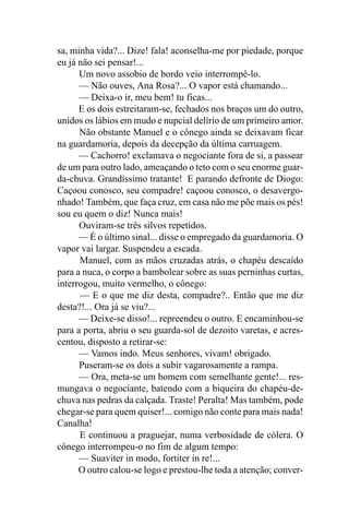 sa, minha vida?... Dize! fala! aconselha-me por piedade, porque
eu já não sei pensar!...
      Um novo assobio de bordo veio interrompê-lo.
      — Não ouves, Ana Rosa?... O vapor está chamando...
      — Deixa-o ir, meu bem! tu ficas...
      E os dois estreitaram-se, fechados nos braços um do outro,
unidos os lábios em mudo e nupcial delírio de um primeiro amor.
      Não obstante Manuel e o cônego ainda se deixavam ficar
na guardamoria, depois da decepção da última carruagem.
      — Cachorro! exclamava o negociante fora de si, a passear
de um para outro lado, ameaçando o teto com o seu enorme guar-
da-chuva. Grandíssimo tratante! E parando defronte de Diogo:
Caçoou conosco, seu compadre! caçoou conosco, o desavergo-
nhado! Também, que faça cruz, em casa não me põe mais os pés!
sou eu quem o diz! Nunca mais!
      Ouviram-se três silvos repetidos.
      — É o último sinal... disse o empregado da guardamoria. O
vapor vai largar. Suspendeu a escada.
      Manuel, com as mãos cruzadas atrás, o chapéu descaído
para a nuca, o corpo a bambolear sobre as suas perninhas curtas,
interrogou, muito vermelho, o cônego:
      — E o que me diz desta, compadre?.. Então que me diz
desta?!... Ora já se viu?...
      — Deixe-se disso!... repreendeu o outro. E encaminhou-se
para a porta, abriu o seu guarda-sol de dezoito varetas, e acres-
centou, disposto a retirar-se:
      — Vamos indo. Meus senhores, vivam! obrigado.
      Puseram-se os dois a subir vagarosamente a rampa.
      — Ora, meta-se um homem com semelhante gente!... res-
mungava o negociante, batendo com a biqueira do chapéu-de-
chuva nas pedras da calçada. Traste! Peralta! Mas também, pode
chegar-se para quem quiser!... comigo não conte para mais nada!
Canalha!
      E continuou a praguejar, numa verbosidade de cólera. O
cônego interrompeu-o no fim de algum tempo:
      — Suaviter in modo, fortiter in re!...
      O outro calou-se logo e prestou-lhe toda a atenção; conver-
 