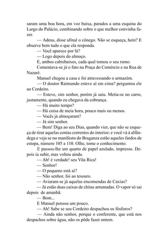 saram uma boa hora, em voz baixa, parados a uma esquina do
Largo do Palácio, combinando sobre o que melhor convinha fa-
zer.
      — Adeus, disse afinal o cônego. Não se esqueça, hein? E
observe bem tudo o que ela responda.
      — Você aparece por lá?
      — Logo depois do almoço.
      E, ambos cabisbaixos, cada qual tomou o seu rumo.
      Comentava-se já o fato na Praça do Comércio e na Rua de
Nazaré.
      Manuel chegou a casa e foi atravessando o armazém.
      — O doutor Raimundo esteve aí em cima? perguntou ele
ao Cordeiro.
      — Esteve, sim senhor, porém já saiu. Metia-se no carro,
justamente, quando eu chegava da cobrança.
      — Há muito tempo?
      — Há coisa de meia hora, pouco mais ou menos.
      — Vocês já almoçaram?
      — Já sim senhor.
      — Bem! Diga ao seu Dias, quando vier, que não se esque-
ça de tirar aquelas contas correntes do interior; e você vá à alfân-
dega e veja se no manifesto do Braganza estão aqueles fardos de
estopa, número 105 a 110. Olhe, tome o conhecimento.
      E passou-lhe um quarto de papel azulado, impresso. De-
pois ia subir, mas voltou ainda.
      — Ah! é verdade! seu Vila Rica!
      — Senhor!
      — O pequeno está aí?
      — Não senhor, foi ao tesouro.
      — Aviaram-se já aquelas encomendas de Caxias?
      — Já estão duas caixas de chitas arrumadas. O vapor só sai
depois de amanhã.
      — Bom...
      E Manuel pensou um pouco.
      — Ah! Sabe se seu Cordeiro despachou os fósforos?
      — Ainda não senhor, porque o conferente, que está nos
despachos sobre água, não os pôde fazer ontem.
 