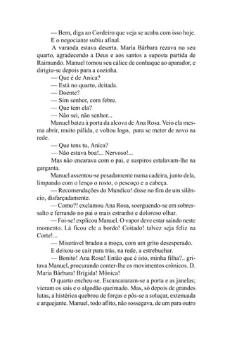 — Bem, diga ao Cordeiro que veja se acaba com isso hoje.
      E o negociante subiu afinal.
       A varanda estava deserta. Maria Bárbara rezava no seu
quarto, agradecendo a Deus e aos santos a suposta partida de
Raimundo. Manuel tomou seu cálice de conhaque ao aparador, e
dirigiu-se depois para a cozinha.
       — Que é de Anica?
      — Está no quarto, deitada.
       — Doente?
       — Sim senhor, com febre.
       — Que tem ela?
       — Não sei, não senhor...
      Manuel bateu à porta da alcova de Ana Rosa. Veio ela mes-
ma abrir, muito pálida, e voltou logo, para se meter de novo na
rede.
       — Que tens tu, Anica?
      — Não estava boa!... Nervoso!...
       Mas não encarava com o pai, e suspiros estalavam-lhe na
garganta.
      Manuel assentou-se pesadamente numa cadeira, junto dela,
limpando com o lenço o rosto, o pescoço e a cabeça.
      — Recomendações do Mundico! disse no fim de um silên-
cio, disfarçadamente.
      — Como?! exclamou Ana Rosa, soerguendo-se em sobres-
salto e ferrando no pai o mais estranho e doloroso olhar.
      — Foi-se! explicou Manuel. O vapor deve estar saindo neste
momento. Lá ficou ele a bordo! Coitado! talvez seja feliz na
Corte!...
       — Miserável bradou a moça, com um grito desesperado.
      E deixou-se cair para trás, na rede, a estrebuchar.
      — Bonito! Ana Rosa! Então que é isto, minha filha?.. gri-
tava Manuel, procurando conter-lhe os movimentos crônicos. D.
Maria Bárbara! Brígida! Mônica!
      O quarto encheu-se. Escancararam-se a porta e as janelas;
vieram os sais e o algodão queimado. Mas, só depois de grandes
lutas, a histérica quebrou de forças e pôs-se a soluçar, extenuada
e arquejante. Manuel, todo aflito, não sossegava, de um para outro
 