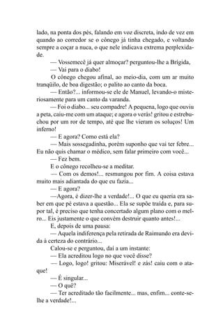 lado, na ponta dos pés, falando em voz discreta, indo de vez em
quando ao corredor se o cônego já tinha chegado, e voltando
sempre a coçar a nuca, o que nele indicava extrema perplexida-
de.
       — Vossemecê já quer almoçar? perguntou-lhe a Brígida,
       — Vai para o diabo!
       O cônego chegou afinal, ao meio-dia, com um ar muito
tranqüilo, de boa digestão; o palito ao canto da boca.
       — Então?... informou-se ele de Manuel, levando-o miste-
riosamente para um canto da varanda.
       — Foi o diabo... seu compadre! A pequena, logo que ouviu
a peta, caiu-me com um ataque; e agora o verás! gritou e estrebu-
chou por um ror de tempo, até que lhe vieram os soluços! Um
inferno!
       — E agora? Como está ela?
       — Mais sossegadinha, porém suponho que vai ter febre...
Eu não quis chamar o médico, sem falar primeiro com você...
       — Fez bem.
       E o cônego recolheu-se a meditar.
       — Com os demos!... resmungou por fim. A coisa estava
muito mais adiantada do que eu fazia...
       — E agora?
       —Agora, é dizer-lhe a verdade!... O que eu queria era sa-
ber em que pé estava a questão... Ela se supõe traída e, para su-
por tal, é preciso que tenha concertado algum plano com o mel-
ro... Eis justamente o que convém destruir quanto antes!...
       E, depois de uma pausa:
       — Aquela indiferença pela retirada de Raimundo era devi-
da à certeza do contrário...
       Calou-se e perguntou, daí a um instante:
       — Ela acreditou logo no que você disse?
       — Logo, logo! gritou: Miserável! e zás! caiu com o ata-
que!
       — É singular...
       — O quê?
       — Ter acreditado tão facilmente... mas, enfim... conte-se-
lhe a verdade!...
 