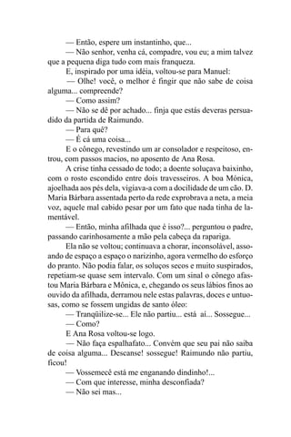 — Então, espere um instantinho, que...
      — Não senhor, venha cá, compadre, vou eu; a mim talvez
que a pequena diga tudo com mais franqueza.
      E, inspirado por uma idéia, voltou-se para Manuel:
       — Olhe! você, o melhor é fingir que não sabe de coisa
alguma... compreende?
      — Como assim?
      — Não se dê por achado... finja que estás deveras persua-
dido da partida de Raimundo.
      — Para quê?
      — É cá uma coisa...
      E o cônego, revestindo um ar consolador e respeitoso, en-
trou, com passos macios, no aposento de Ana Rosa.
      A crise tinha cessado de todo; a doente soluçava baixinho,
com o rosto escondido entre dois travesseiros. A boa Mónica,
ajoelhada aos pés dela, vigiava-a com a docilidade de um cão. D.
Maria Bárbara assentada perto da rede exprobrava a neta, a meia
voz, aquele mal cabido pesar por um fato que nada tinha de la-
mentável.
      — Então, minha afilhada que é isso?... perguntou o padre,
passando carinhosamente a mão pela cabeça da rapariga.
      Ela não se voltou; continuava a chorar, inconsolável, asso-
ando de espaço a espaço o narizinho, agora vermelho do esforço
do pranto. Não podia falar, os soluços secos e muito suspirados,
repetiam-se quase sem intervalo. Com um sinal o cônego afas-
tou Maria Bárbara e Mônica, e, chegando os seus lábios finos ao
ouvido da afilhada, derramou nele estas palavras, doces e untuo-
sas, como se fossem ungidas de santo óleo:
      — Tranqüilize-se... Ele não partiu... está aí... Sossegue...
      — Como?
      E Ana Rosa voltou-se logo.
      — Não faça espalhafato... Convém que seu pai não saiba
de coisa alguma... Descanse! sossegue! Raimundo não partiu,
ficou!
      — Vossemecê está me enganando dindinho!...
      — Com que interesse, minha desconfiada?
      — Não sei mas...
 