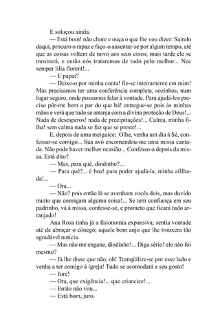 E soluçou ainda.
       — Está bom! não chore e ouça o que lhe vou dizer: Saindo
daqui, procuro o rapaz e faço-o ausentar-se por algum tempo, até
que as coisas voltem de novo aos seus eixos; mais tarde ele se
mostrará, e então nós trataremos de tudo pelo melhor... Nec
semper lilia florent!...
       — E papai?
       — Deixe-o por minha conta! fie-se inteiramente em mim!
Mas precisamos ter uma conferência completa, sozinhos, num
lugar seguro, onde possamos falar à vontade. Para ajudá-los pre-
ciso pôr-me bem a par do que há! entregue-se pois às minhas
mãos e verá que tudo se arranja com a divina proteção de Deus!...
Nada de desesperos! nada de precipitações!... Calma, minha fi-
lha! sem calma nada se faz que se preste!...
       E, depois de uma meiguice: Olhe, venha um dia à Sé, con-
fessar-se comigo... Sua avó encomendou-me uma missa canta-
da. Não pode haver melhor ocasião... Confesso-a depois da mis-
sa. Está dito?
       — Mas, para quê, dindinho?...
       — Para quê?... é boa! para poder ajudá-la, minha afilha-
da!...
       — Ora...
       — Não? pois então lá se avenham vocês dois, mas duvido
muito que consigam alguma coisa!... Se tem confiança em seu
padrinho, vá à missa, confesse-se, e prometo que ficará tudo ar-
ranjado!
       Ana Rosa tinha já a fisionomia expansiva; sentia vontade
até de abraçar o cônego; aquele bom anjo que lhe trouxera tão
agradável notícia.
       — Mas não me engane, dindinho!... Diga sério! ele não foi
mesmo?
       — Já lhe disse que não, oh! Tranqüilize-se por esse lado e
venha a ter comigo à igreja! Tudo se acomodará a seu gosto!
       — Jure!
       — Ora, que exigência!... que criancice!...
       — Então não vou...
       — Está bom, juro.
 