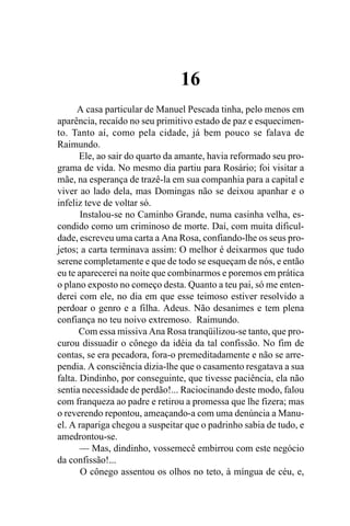 16
      A casa particular de Manuel Pescada tinha, pelo menos em
aparência, recaído no seu primitivo estado de paz e esquecimen-
to. Tanto aí, como pela cidade, já bem pouco se falava de
Raimundo.
       Ele, ao sair do quarto da amante, havia reformado seu pro-
grama de vida. No mesmo dia partiu para Rosário; foi visitar a
mãe, na esperança de trazê-la em sua companhia para a capital e
viver ao lado dela, mas Domingas não se deixou apanhar e o
infeliz teve de voltar só.
       Instalou-se no Caminho Grande, numa casinha velha, es-
condido como um criminoso de morte. Daí, com muita dificul-
dade, escreveu uma carta a Ana Rosa, confiando-lhe os seus pro-
jetos; a carta terminava assim: O melhor é deixarmos que tudo
serene completamente e que de todo se esqueçam de nós, e então
eu te aparecerei na noite que combinarmos e poremos em prática
o plano exposto no começo desta. Quanto a teu pai, só me enten-
derei com ele, no dia em que esse teimoso estiver resolvido a
perdoar o genro e a filha. Adeus. Não desanimes e tem plena
confiança no teu noivo extremoso. Raimundo.
       Com essa missiva Ana Rosa tranqüilizou-se tanto, que pro-
curou dissuadir o cônego da idéia da tal confissão. No fim de
contas, se era pecadora, fora-o premeditadamente e não se arre-
pendia. A consciência dizia-lhe que o casamento resgatava a sua
falta. Dindinho, por conseguinte, que tivesse paciência, ela não
sentia necessidade de perdão!... Raciocinando deste modo, falou
com franqueza ao padre e retirou a promessa que lhe fizera; mas
o reverendo repontou, ameaçando-a com uma denúncia a Manu-
el. A rapariga chegou a suspeitar que o padrinho sabia de tudo, e
amedrontou-se.
       — Mas, dindinho, vossemecê embirrou com este negócio
da confissão!...
       O cônego assentou os olhos no teto, à míngua de céu, e,
 