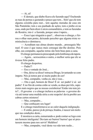 — Ai, ai!
       — E demais, que diabo ficava ele fazendo aqui? Enchendo
as ruas de pernas e gastando o pouco que tem... Sim! que ele tem
alguma coisinha para roer... tem aquelas moradas de casa em
São Pantaleão; tem o seu punhado de ações; tem o jimbo cá na
casa, onde por bem dizer é sócio comanditário, e tem as fazendas
do Rosário, isto é a fazenda, porque uma é tapera...
       — Essa é que ninguém a quer!... observou o cônego, e fer-
rou o olhar num ponto, deixando perceber que alguma triste re-
miniscência o dominava.
       — Acreditam nas almas doutro mundo... prosseguiu Ma-
nuel. O caso é que nunca mais consegui dar-lhe destino. Pois
olhe, seu compadre, aquelas terras são bem boas para a cana.
       O cônego permanecia preocupado pela lembrança da tapera.
       — Agora... acrescentou o outro, o melhor seria que ele se
tivesse feito padre.
       O cônego despertou.
       — Padre?!
       — Era a vontade do José...
       — Ora, deixe-se disso! retrucou Diogo, levantando-se com
ímpeto. Nós já temos por aí muito padre de cor!
       — Mas, compadre, venha cá, não é isso...
       — Ora o quê, homem de Deus! É só ser padre! é só ser
padre! E no fim de contas estão se vendo, as duas por três, supe-
riores mais negros que as nossas cozinheiras! Então isto tem jei-
to?... O governo e o cônego inchava as palavras o governo de-
via até tomar uma medida séria a este respeito! devia proibir aos
cabras certos misteres!
       — Mas, compadre...
       — Que conheçam seu lugar!
       E o cônego transformava-se ao calor daquela indignação.
       — E então, parece já de pirraça, bradou, é nascer um mole-
que nas condições deste...
       E mostrava a carta, esmurrando-a pode contar-se logo com
um homem inteligente! Deviam ser burros! burros! que só pres-
tassem mesmo para nos servir! Malditos!
       — Mas, compadre, você desta vez não tem razão...
 