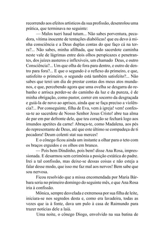 recorrendo aos efeitos artísticos da sua profissão, desenrolou uma
prática, que terminava no seguinte:
       — Malos tueri haud tutum... Não sabes porventura, peca-
dora, vítima inocente de tentações diabólicas! que eu devo à mi-
nha consciência e a Deus duplas contas do que faço cá na ter-
ra?... Não sabes, minha afilhada, que todo sacerdote caminha
neste vale de lágrimas entre dois olhos perspicazes e penetran-
tes, dos juízes austeros e inflexíveis, um chamado Deus, e outro
Consciência?... Um que olha de fora para dentro, e outro de den-
tro para fora?... E que o segundo é o reflexo do primeiro, e que,
satisfeito o primeiro, o segundo está também satisfeito?... Não
sabes que terei um dia de prestar contas dos meus atos munda-
nos, e que, percebendo agora que uma ovelha se desgarra do re-
banho e arrisca perder-se do caminho da luz e da pureza, é de
minha obrigação, como pastor, correr em socorro da desgraçada
e guiá-la de novo ao aprisco, ainda que se faça preciso a violên-
cia?... Por conseguinte, filha de Eva, vem à igreja! vem! confes-
sa-te ao sacerdote de Nosso Senhor Jesus Cristo! abre tua alma
de par em par defronte dele, que teu coração se fechará logo aos
imundos apetites da carne! Abraça-te, como Madalena, aos pés
do representante de Deus, até que este último se compadeça de ti
pecadora! Deum colenti stat sua merces!
       E o cônego ficou ainda um instante a olhar para o teto com
os braços erguidos e os olhos em branco.
       — Pois bem Dindinho, pois bem! disse Ana Rosa, impres-
sionada. E desarmou sem cerimônia a posição extática do padre.
Irei a tal confissão, mas deixe-se dessas coisas e não esteja a
falar desse modo, que isso me faz mal aos nervos! Bem sabe que
sou nervosa.
       Ficou resolvido que a missa encomendada por Maria Bár-
bara seria no primeiro domingo do seguinte mês, e que Ana Rosa
iria à confissão.
       Mônica, sempre desvelada e extremosa por sua filha de leite,
iniciara-se nos segredos desta e, como era lavadeira, todas as
vezes que ia à fonte, dava um pulo à casa de Raimundo para
trazer notícias dele a laiá.
       Uma noite, o cônego Diogo, envolvido na sua batina de
 
