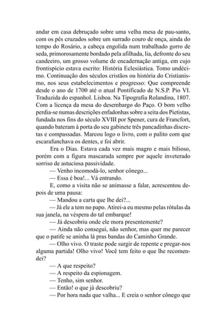 andar em casa debruçado sobre uma velha mesa de pau-santo,
com os pés cruzados sobre um surrado couro de onça, ainda do
tempo do Rosário, a cabeça engolida num trabalhado gorro de
seda, primorosamente bordado pela afilhada, lia, defronte do seu
candeeiro, um grosso volume de encadernação antiga, em cujo
frontispício estava escrito: História Eclesiástica. Tomo undéci-
mo. Continuação dos séculos cristãos ou história do Cristianis-
mo, nos seus estabelecimentos e progresso: Que compreende
desde o ano de 1700 até o atual Pontificado de N.S.P. Pio VI.
Traduzida do espanhol. Lisboa. Na Tipografia Rolandina, 1807.
Com a licença da mesa do desembargo do Paço. O bom velho
perdia-se numas descrições enfadonhas sobre a seita dos Pietistas,
fundada nos fins do século XVIII por Spener, cura de Francfort,
quando bateram à porta do seu gabinete três pancadinhas discre-
tas e compassadas. Marcou logo o livro, com o palito com que
escarafunchava os dentes, e foi abrir.
      Era o Dias. Estava cada vez mais magro e mais bilioso,
porém com a figura mascarada sempre por aquele inveterado
sorriso de astuciosa passividade.
      — Venho incomodá-lo, senhor cônego...
      — Essa é boa!... Vá entrando.
      E, como a visita não se animasse a falar, acrescentou de-
pois de uma pausa:
      — Mandou a carta que lhe dei?...
      — Já ele a tem no papo. Atirei-a eu mesmo pelas rótulas da
sua janela, na véspera do tal embarque!
      — Já descobriu onde ele mora presentemente?
      — Ainda não consegui, não senhor, mas quer me parecer
que o patife se aninha lá pras bandas do Caminho Grande.
      — Olho vivo. O traste pode surgir de repente e pregar-nos
alguma partida! Olho vivo! Você tem feito o que lhe recomen-
dei?
      — A que respeito?
      — A respeito da espionagem.
      — Tenho, sim senhor.
      — Então! o que já descobriu?
      — Por hora nada que valha... E creia o senhor cônego que
 