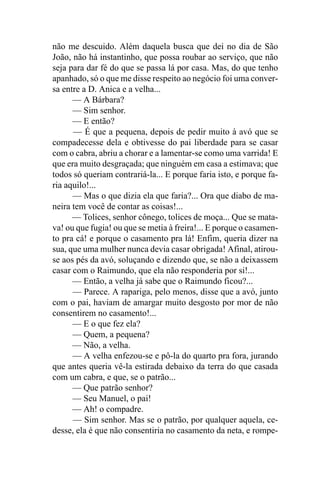 não me descuido. Além daquela busca que dei no dia de São
João, não há instantinho, que possa roubar ao serviço, que não
seja para dar fé do que se passa lá por casa. Mas, do que tenho
apanhado, só o que me disse respeito ao negócio foi uma conver-
sa entre a D. Anica e a velha...
      — A Bárbara?
      — Sim senhor.
      — E então?
      — É que a pequena, depois de pedir muito à avó que se
compadecesse dela e obtivesse do pai liberdade para se casar
com o cabra, abriu a chorar e a lamentar-se como uma varrida! E
que era muito desgraçada; que ninguém em casa a estimava; que
todos só queriam contrariá-la... E porque faria isto, e porque fa-
ria aquilo!...
      — Mas o que dizia ela que faria?... Ora que diabo de ma-
neira tem você de contar as coisas!...
      — Tolices, senhor cônego, tolices de moça... Que se mata-
va! ou que fugia! ou que se metia à freira!... E porque o casamen-
to pra cá! e porque o casamento pra lá! Enfim, queria dizer na
sua, que uma mulher nunca devia casar obrigada! Afinal, atirou-
se aos pés da avó, soluçando e dizendo que, se não a deixassem
casar com o Raimundo, que ela não responderia por si!...
      — Então, a velha já sabe que o Raimundo ficou?...
      — Parece. A rapariga, pelo menos, disse que a avó, junto
com o pai, haviam de amargar muito desgosto por mor de não
consentirem no casamento!...
      — E o que fez ela?
      — Quem, a pequena?
      — Não, a velha.
      — A velha enfezou-se e pô-la do quarto pra fora, jurando
que antes queria vê-la estirada debaixo da terra do que casada
com um cabra, e que, se o patrão...
      — Que patrão senhor?
      — Seu Manuel, o pai!
      — Ah! o compadre.
      — Sim senhor. Mas se o patrão, por qualquer aquela, ce-
desse, ela é que não consentiria no casamento da neta, e rompe-
 