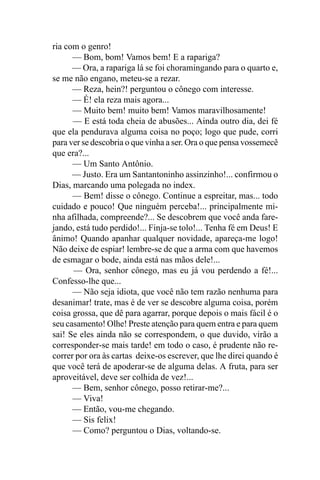 ria com o genro!
      — Bom, bom! Vamos bem! E a rapariga?
      — Ora, a rapariga lá se foi choramingando para o quarto e,
se me não engano, meteu-se a rezar.
      — Reza, hein?! perguntou o cônego com interesse.
      — É! ela reza mais agora...
      — Muito bem! muito bem! Vamos maravilhosamente!
      — E está toda cheia de abusões... Ainda outro dia, dei fé
que ela pendurava alguma coisa no poço; logo que pude, corri
para ver se descobria o que vinha a ser. Ora o que pensa vossemecê
que era?...
      — Um Santo Antônio.
      — Justo. Era um Santantoninho assinzinho!... confirmou o
Dias, marcando uma polegada no index.
      — Bem! disse o cônego. Continue a espreitar, mas... todo
cuidado e pouco! Que ninguém perceba!... principalmente mi-
nha afilhada, compreende?... Se descobrem que você anda fare-
jando, está tudo perdido!... Finja-se tolo!... Tenha fé em Deus! E
ânimo! Quando apanhar qualquer novidade, apareça-me logo!
Não deixe de espiar! lembre-se de que a arma com que havemos
de esmagar o bode, ainda está nas mãos dele!...
      — Ora, senhor cônego, mas eu já vou perdendo a fé!...
Confesso-lhe que...
      — Não seja idiota, que você não tem razão nenhuma para
desanimar! trate, mas é de ver se descobre alguma coisa, porém
coisa grossa, que dê para agarrar, porque depois o mais fácil é o
seu casamento! Olhe! Preste atenção para quem entra e para quem
sai! Se eles ainda não se correspondem, o que duvido, virão a
corresponder-se mais tarde! em todo o caso, é prudente não re-
correr por ora às cartas deixe-os escrever, que lhe direi quando é
que você terá de apoderar-se de alguma delas. A fruta, para ser
aproveitável, deve ser colhida de vez!...
      — Bem, senhor cônego, posso retirar-me?...
      — Viva!
      — Então, vou-me chegando.
      — Sis felix!
      — Como? perguntou o Dias, voltando-se.
 