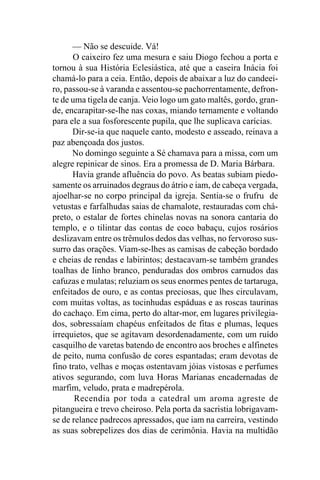 — Não se descuide. Vá!
      O caixeiro fez uma mesura e saiu Diogo fechou a porta e
tornou à sua História Eclesiástica, até que a caseira Inácia foi
chamá-lo para a ceia. Então, depois de abaixar a luz do candeei-
ro, passou-se à varanda e assentou-se pachorrentamente, defron-
te de uma tigela de canja. Veio logo um gato maltês, gordo, gran-
de, encarapitar-se-lhe nas coxas, miando ternamente e voltando
para ele a sua fosforescente pupila, que lhe suplicava carícias.
      Dir-se-ia que naquele canto, modesto e asseado, reinava a
paz abençoada dos justos.
      No domingo seguinte a Sé chamava para a missa, com um
alegre repinicar de sinos. Era a promessa de D. Maria Bárbara.
      Havia grande afluência do povo. As beatas subiam piedo-
samente os arruinados degraus do átrio e iam, de cabeça vergada,
ajoelhar-se no corpo principal da igreja. Sentia-se o frufru de
vetustas e farfalhudas saias de chamalote, restauradas com chá-
preto, o estalar de fortes chinelas novas na sonora cantaria do
templo, e o tilintar das contas de coco babaçu, cujos rosários
deslizavam entre os trêmulos dedos das velhas, no fervoroso sus-
surro das orações. Viam-se-lhes as camisas de cabeção bordado
e cheias de rendas e labirintos; destacavam-se também grandes
toalhas de linho branco, penduradas dos ombros carnudos das
cafuzas e mulatas; reluziam os seus enormes pentes de tartaruga,
enfeitados de ouro, e as contas preciosas, que lhes circulavam,
com muitas voltas, as tocinhudas espáduas e as roscas taurinas
do cachaço. Em cima, perto do altar-mor, em lugares privilegia-
dos, sobressaíam chapéus enfeitados de fitas e plumas, leques
irrequietos, que se agitavam desordenadamente, com um ruído
casquilho de varetas batendo de encontro aos broches e alfinetes
de peito, numa confusão de cores espantadas; eram devotas de
fino trato, velhas e moças ostentavam jóias vistosas e perfumes
ativos segurando, com luva Horas Marianas encadernadas de
marfim, veludo, prata e madrepérola.
       Recendia por toda a catedral um aroma agreste de
pitangueira e trevo cheiroso. Pela porta da sacristia lobrigavam-
se de relance padrecos apressados, que iam na carreira, vestindo
as suas sobrepelizes dos dias de cerimônia. Havia na multidão
 