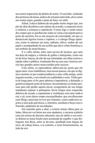um rumor impaciente de platéia de teatro. O sacristão, cuidando
dos pertences da missa, andava de um para outro lado, ativo como
um contra-regra, quando o pano de boca vai subir.
      Afinal, à deixa fanhosa de um padre muito magro que, aos
pés do altar desafinava uns salmos da ocasião, a orquestra tocou
a sinfonia e começou o espetáculo. Correu logo o surdo rumor
dos corpos que se ajoelhavam; todas as vistas convergiam para a
porta da sacristia; fez-se um sussurro de curiosidade, em que se
destacavam ligeiras tosses e espirros; e o cônego Diogo apare-
ceu, como se entrasse em cena, radiante, altivo, senhor do seu
papel e acompanhado de um acólito que dava voltas frenéticas a
um turíbulo de metal branco.
       E o velho artista, entre uma nuvem de incenso, que nem
um deus de mágica, e coberto de galões e lantejoulas, como um
rei de feira, lançou, do alto da sua solenidade, um olhar curioso e
rápido sobre o público, irradiando-lhe na cara esse vitorioso sor-
riso dos grandes atores nunca traídos pelo sucesso.
       Com efeito, os espectadores adoravam-no, posto que ele
agora raras vezes trabalhasse; mas nessas poucas, em que se dig-
nava mostrar-se por condescendência a uma velha amiga, como
naquela ocasião, o seu triunfo era esplêndido e certo. Vinha gen-
te de longe para vê-lo; para admirar a imponência, a distinção, a
gentileza daquele porte de homem. Incomodaram-se muitas pes-
soas para não perder aquela missa; sexagenárias do seu tempo
mandaram espanar o palanquim, havia longos anos esquecido
debaixo da escada, e espantaram a vizinhança com uma saída à
rua; e ali, esses duros corpos encarquilhados, que envelheceram
com Diogo, pareciam reviver por instantes, como cadáveres su-
jeitos a uma ação galvânica, e, trêmulos, mordiam o beiço roxo e
franzido, palpitante de recordações.
       Em caminho para o altar, o exímio artista olhou para os
lados, falou em voz baixa aos seus ajudantes, e encarou a platéia
com um sorriso de discreta soberania; mas de súbito o seu sorri-
so dilatou-se numa feição mais acentuada de orgulho: é que dis-
tinguira Ana Rosa, entre as devotas, ajoelhada num degrau da
nave, de cabeça baixa, o ar contrito, a rezar freneticamente, ao
lado da avó.
 