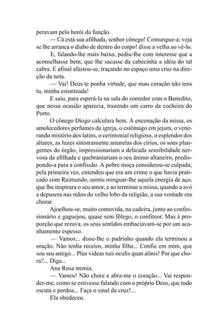 peravam pelo herói da função.
       — Cá está sua afilhada, senhor cônego! Comungue-a; veja
se lhe arranca o diabo de dentro do corpo! disse a velha ao vê-lo.
       E, falando-lhe mais baixo, pediu-lhe com interesse que a
aconselhasse bem; que lhe sacasse da cabecinha a idéia do tal
cabra. E afinal afastou-se, traçando no espaço uma cruz na dire-
ção da neta.
       — Vai! Deus te ponha virtude, que mau coração não tens
tu, minha estonteada!
       E saiu, para esperá-la na sala do corredor com o Benedito,
que nessa ocasião aparecia, trazendo um carro da cocheira do
Porto.
       O cônego Diogo calculara bem. A encenação da missa, os
amolecedores perfumes da igreja, o estômago em jejum, o vene-
rando mistério dos latins, o cerimonial religioso, o esplendor dos
altares, as luzes sinistramente amarelas dos círios, os sons plan-
gentes do órgão, impressionariam a delicada sensibilidade ner-
vosa da afilhada e quebrantariam o seu ânimo altaneiro, predis-
pondo-a para a confissão. A pobre moça considerou-se culpada;
pela primeira vez, entendeu que era um crime o que havia prati-
cado com Raimundo, sentiu minguar-lhe aquela energia de aço,
que lhe inspirara o seu amor, e ao terminar a missa, quando a avó
a depusera nas mãos do velho lobo da religião, a sua vontade era
chorar.
       Ajoelhou-se, muito comovida, na cadeira, junto ao confes-
sionário e gaguejou, quase sem fôlego, o confiteor. Mas à pro-
porção que rezava, os seus sentidos embaciavam-se por um aca-
nhamento espesso.
       — Vamos... disse-lhe o padrinho quando ela terminou a
oração. Não tenha receios, minha filha... Confie em mim, que
sou seu amigo... Plus videas tuis oculis quan alinis! Por que cho-
ra?... Diga...
       Ana Rosa tremia.
       — Vamos! Não chore e abra-me o coração... Vai respon-
der-me, como se estivesse falando com o próprio Deus, que tudo
escuta e perdoa... Faça o sinal da cruz!...
       Ela obedeceu.
 