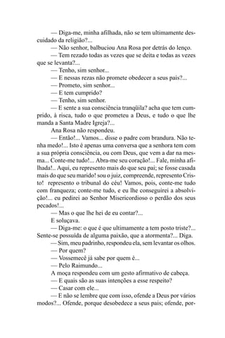 — Diga-me, minha afilhada, não se tem ultimamente des-
cuidado da religião?...
      — Não senhor, balbuciou Ana Rosa por detrás do lenço.
      — Tem rezado todas as vezes que se deita e todas as vezes
que se levanta?...
      — Tenho, sim senhor...
      — E nessas rezas não promete obedecer a seus pais?...
      — Prometo, sim senhor...
      — E tem cumprido?
      — Tenho, sim senhor.
      — E sente a sua consciência tranqüila? acha que tem cum-
prido, à risca, tudo o que prometeu a Deus, e tudo o que lhe
manda a Santa Madre Igreja?...
      Ana Rosa não respondeu.
      — Então!... Vamos... disse o padre com brandura. Não te-
nha medo!... Isto é apenas uma conversa que a senhora tem com
a sua própria consciência, ou com Deus, que vem a dar na mes-
ma... Conte-me tudo!... Abra-me seu coração!... Fale, minha afi-
lhada!.. Aqui, eu represento mais do que seu pai; se fosse casada
mais do que seu marido! sou o juiz, compreende, represento Cris-
to! represento o tribunal do céu! Vamos, pois, conte-me tudo
com franqueza; conte-me tudo, e eu lhe conseguirei a absolvi-
ção!... eu pedirei ao Senhor Misericordioso o perdão dos seus
pecados!...
      — Mas o que lhe hei de eu contar?...
      E soluçava.
      — Diga-me: o que é que ultimamente a tem posto triste?...
Sente-se possuída de alguma paixão, que a atormenta?... Diga.
      — Sim, meu padrinho, respondeu ela, sem levantar os olhos.
      — Por quem?
      — Vossemecê já sabe por quem é...
      — Pelo Raimundo...
      A moça respondeu com um gesto afirmativo de cabeça.
      — E quais são as suas intenções a esse respeito?
      — Casar com ele...
      — E não se lembre que com isso, ofende a Deus por vários
modos?... Ofende, porque desobedece a seus pais; ofende, por-
 
