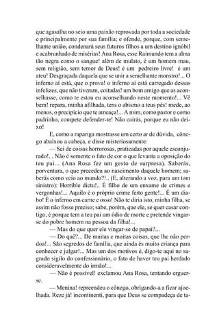 que agasalha no seio uma paixão reprovada por toda a sociedade
e principalmente por sua família; e ofende, porque, com seme-
lhante união, condenará seus futuros filhos a um destino ignóbil
e acabrunhado de misérias! Ana Rosa, esse Raimundo tem a alma
tão negra como o sangue! além de mulato, é um homem mau,
sem religião, sem temor de Deus! é um pedreiro livre! é um
ateu! Desgraçada daquela que se unir a semelhante monstro!... O
inferno aí está, que o prova! o inferno aí está carregado dessas
infelizes, que não tiveram, coitadas! um bom amigo que as acon-
selhasse, como te estou eu aconselhando neste momento!... Vê
bem! repara, minha afilhada, tens o abismo a teus pés! mede, ao
menos, o precipício que te ameaça!... A mim, como pastor e como
padrinho, compete defender-te! Não cairás, porque eu não dei-
xo!
      E, como a rapariga mostrasse um certo ar de dúvida, cône-
go abaixou a cabeça, e disse misteriosamente:
      — Sei de coisas horrorosas, praticadas por aquele esconju-
rado!... Não é somente o fato de cor o que levanta a oposição do
teu pai... (Ana Rosa fez um gesto de surpresa). Saberás,
porventura, o que precedeu ao nascimento daquele homem; sa-
berás como veio ao mundo?!.. (E, alterando a voz, para um tom
sinistro): Horrible dictu!.. É filho de um enxame de crimes e
vergonhas!... Aquilo é o próprio crime feito gente!... É um dia-
bo! É o inferno em carne e osso! Não te diria isto, minha filha, se
assim não fosse preciso; sabe, porém, que ele, se quer casar con-
tigo, é porque tem a teu pai um ódio de morte e pretende vingar-
se do pobre homem na pessoa da filha!...
      — Mas do que quer ele vingar-se de papai?...
       — Do quê?... De muitas e muitas coisas, que lhe não per-
doa!... São segredos de família, que ainda és muito criança para
conhecer e julgar!... Mas um dos motivos é, digo-te aqui no sa-
grado sigilo do confessionário, o fato de haver teu pai herdado
consideravelmente do irmão!...
       — Não é possível! exclamou Ana Rosa, tentando erguer-
se.
      — Menina! repreendeu o cônego, obrigando-a a ficar ajoe-
lhada. Reze já! incontinenti, para que Deus se compadeça de ta-
 
