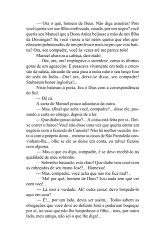 — Ora o quê, homem de Deus. Não diga asneiras! Pois
você queria ver sua filha confessada, casada, por um negro? você
queria seu Manuel que a Dona Anica beijasse a mão de um filho
da Domingas? Se você viesse a ter netos queria que eles apa-
nhassem palmatoadas de um professor mais negro que esta bati-
na? Ora, seu compadre, você às vezes até me parece tolo!
      Manuel abaixou a cabeça, derrotado.
      — Ora, ora, ora! respingava o sacerdote, como as últimas
gotas de um aguaceiro. E passeava vivamente em toda a exten-
são da saleta, atirando de uma para a outra mão o seu lenço fino
de seda da Índia.- Ora! ora, deixe-se disso, seu compadre!
Stultorum honor inglorius!...
      Nisto bateram à porta. Era o Dias com a correspondência
do Sul.
      — Dê cá.
      A carta de Manuel pouco adiantava da outra.
      — Mas, afinal que acha você, compadre?... disse ele, pas-
sando a carta ao cônego, depois de a ler.
      — Que diabo posso achar?... A coisa está feita por si.. Dei-
xe correr o barco! Você não disse uma vez que queria entrar em
negócio com a fazenda do Cancela? Não há melhor ocasião tra-
te-a com o próprio dono... mesmo as casas de São Pantaleão con-
vinham-lhe... olhe se ele as desse em conta, eu talvez ficasse
com alguma.
      — Mas o que eu digo, compadre, é se devo recebê-lo na
qualidade de meu sobrinho.
      — Sobrinho bastardo, está claro! Que diabo tem você com
as cabeçadas de seu mano José?... Homessa!
      — Mas, compadre, você acha que não me fica mal? .
      — Mal por quê, homem de Deus? Isso nada tem que ver
com você...
      — Lá isso é verdade. Ah! outra coisa! devo hospedá-lo
aqui em casa?
      — É!... por um lado, devia ser assim... Todos sabem as
obrigações que você deve ao defunto José e poderiam boquejar
por aí, no caso que não lhe hospedasse o filho... mas, por outro
lado, meu amigo, não sei o que lhe diga!...
 