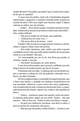manho desatino! De joelhos, pecadora! que és muito mais culpa-
da do que eu supunha!
      A moça caiu de joelhos, tonta sob o bombardear daquelas
imprecações, e gaguejou: o confiteor, batendo muito no peito na
ocasião de dizer o Por mea culpa! mea maxima culpa! E depois
calaram-se ambos, por um instante.
      — Então?... disse afinal o padre, tornando à primitiva bran-
dura. Ainda está na mesma ou já entrou a razão nessa cabecinha?...
Fale, minha afilhada!
      — Não posso mudar de resolução, meu padrinho...
      — Ainda pensa em casar com...?
      — Não posso deixar de pensar... creia!
      O padre velho levantou-se tragicamente, fechou as sobran-
celhas e ergueu o braço como um profeta.
      — Pois então, declamou, sabe, infeliz, que sobre ti pesará
a maldição eterna! sabe que tenho plenos poderes de teu pai para
retirar-te a sua bênção! sabe que...
       Foi interrompido por um Ai de Ana Rosa que perdia os
sentidos, caindo a seus pés.
      — Ora bolas! resmungou ele, entre dentes.
      E saiu do confessionário, para assentar a afilhada num dos
longos bancos de madeira preta, que havia ali junto.
      Felizmente não era nada. A rapariga deu um profundo sus-
piro e encostou a cabeça ao colo do padrinho, chorando em si-
lêncio, de olhos fechados.
      Ele ficou algum tempo a contemplá-la naquela posição, que
a fazia mais bonita, e, perdido em saudosas reminiscências da
sua mocidade, admirava a curva macia dos seios, palpitantes,
sob a compressão da seda, a brancura mimosa das faces, a engra-
çada harmonia das feições. mpora! nte, contra o alto espaldar do
banco.
      — Vamos... continuou, quase em segredo, como um aman-
te sequioso pelas pazes, depois de um arrufo. Vamos... não seja
teimosa... Não se faça má... Ponha-se bem com Deus e comigo...
      — Se para isso, balbuciou Ana Rosa, sem abrir os olhos, é
preciso desistir do casamento, não posso...
      — Mas por que não podes, minha tolinha?... insistiu o con-
 