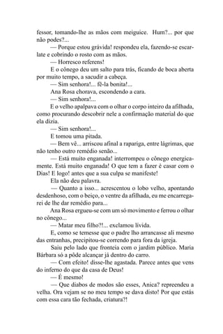 fessor, tomando-lhe as mãos com meiguice. Hum?... por que
não podes?...
      — Porque estou grávida! respondeu ela, fazendo-se escar-
late e cobrindo o rosto com as mãos.
      — Horresco referens!
      E o cônego deu um salto para trás, ficando de boca aberta
por muito tempo, a sacudir a cabeça.
      — Sim senhora!... fê-la bonita!...
      Ana Rosa chorava, escondendo a cara.
      — Sim senhora!...
      E o velho apalpava com o olhar o corpo inteiro da afilhada,
como procurando descobrir nele a confirmação material do que
ela dizia.
      — Sim senhora!...
      E tomou uma pitada.
      — Bem vê... arriscou afinal a rapariga, entre lágrimas, que
não tenho outro remédio senão...
       — Está muito enganada! interrompeu o cônego energica-
mente. Está muito enganada! O que tem a fazer é casar com o
Dias! E logo! antes que a sua culpa se manifeste!
      Ela não deu palavra.
       — Quanto a isso... acrescentou o lobo velho, apontando
desdenhoso, com o beiço, o ventre da afilhada, eu me encarrega-
rei de lhe dar remédio para...
      Ana Rosa ergueu-se com um só movimento e ferrou o olhar
no cônego...
      — Matar meu filho?!... exclamou lívida.
      E, como se temesse que o padre lho arrancasse ali mesmo
das entranhas, precipitou-se correndo para fora da igreja.
       Saiu pelo lado que fronteia com o jardim público. Maria
Bárbara só a pôde alcançar já dentro do carro.
       — Com efeito! disse-lhe agastada. Parece antes que vens
do inferno do que da casa de Deus!
      — É mesmo!
       — Que diabos de modos são esses, Anica? repreendeu a
velha. Ora vejam se no meu tempo se dava disto! Por que estás
com essa cara tão fechada, criatura?!
 