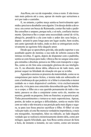 Ana Rosa, em vez de responder, virou o rosto. E não troca-
ram mais palavra até a casa, apesar do muito que serrazinou a
avó por todo o caminho.
      E, no entanto, a pobre moça sentia-se horrivelmente opri-
mida e precisava desabafar com alguém. Um desejo doido a devo-
rava: era correr em busca de Raimundo, contar-lhe tudo e pedir-
lhe conselhos e amparo, porque nele, e só nele, confiaria inteira-
mente. Queimava-lhe o corpo uma necessidade carnal de vê-lo,
abraçá-lo, prendê-lo a ela com todo o ardor dos seus beijos, e
depois arrastá-lo para longe para um lugar oculto, bem oculto,
um canto ignorado de todos, onde os dois se entregariam exclu-
sivamente ao egoísmo feliz daquele amor.
      Desde que se apercebera grávida, não podia suportar o seu
acanhado quarto de menina; a sua rede de solteira causava-lhe
íntimas revoltas. E agora, depois de disparatar com o padrinho,
sentia-se com forças para tudo; vibrava-lhe no sangue uma ener-
gia estranha e absoluta; pensava no filho com transporte e orgu-
lho, como se ele fora uma concepção gloriosa da sua inteligên-
cia. E, na obsessão dessa idéia, alheava-se de tudo mais, sem
pensar sequer na falsidade da situação em que se avinha.
      Aguardava ansiosa os prazeres da maternidade, como se os
conquistasse por meios lícitos, e tremia toda em sobressalto só
com a lembrança de que poderia vir a faltar à criancinha o menor
cuidado ou o mais dispensável conforto; vivia exclusivamente
para ela; vivia para esse entezinho desconhecido que lhe habita-
va o corpo; o filho era o seu querido pensamento de todo o ins-
tante; passava os dias a conjeturar como seria ele, menino ou
menina, grande ou pequeno, forte ou franzino; se puxaria ao pai.
Tinha pressentimentos e tornava-se mais supersticiosa. Apesar,
porém, de todos os perigos e dificuldades, sentia-se muito feliz
com ser mãe e não trocaria a sua posição pela mais digna e segu-
ra, se para isso fosse preciso sacrificar o filho. O filho! só este
valia por tudo; só este lhe merecia verdadeira importância, o mais
era mesquinho, incompleto, falso ou ridículo, ao lado daquela
verdade que se realizava misteriosamente dentro dela, como por
milagre; aquela felicidade, que Ana Rosa sentia crescer de hora
a hora, de instante a instante, no seu ventre, como um tesouro
 