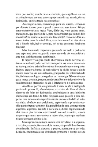 vivo que avulta; aquela outra existência, que esgalhava da sua
existência e que era uma parcela palpitante do seu amado, do seu
Raimundo, que ela trazia nas entranhas!
       Ao chegar a casa, correu logo para seu quarto, fechou-se
por dentro, tomou pena e papel e escreveu, sem tomar fôlego,
uma enorme carta ao rapaz. Vem, dizia-lhe, vem quanto antes,
meu amigo, que preciso de ti, para não acreditar que somos dois
monstros! Se soubesses como me fazes falta! como me dóis au-
sente, terias pena de mim! Vem, vem buscar-me! se não vieres
até o fim do mês, irei ter contigo, irei ao teu encontro, farei uma
loucura!
       Mas Raimundo respondeu que ainda era cedo e pediu-lhe
que esperasse com resignação o momento de pôr em prática o
que eles já tinham antes combinado.
       O rapaz vivia agora muito aborrecido e muito nervoso; es-
tava macambúzio; não queria ver ninguém. Às vezes, assustava-
se todo quando a criada lhe entrava inesperadamente no quarto.
Deixou crescer a barba; já mal cuidava de si; lia pouco e ainda
menos escrevia. As suas relações, granjeadas por intermédio do
tio, fecharam-se logo como golpes em manteiga. Não se despre-
gava nunca de casa, porque, sendo Ana Rosa o único motivo de
sua demora no Maranhão, só ela o interessava e o atraía à rua.
       Ana Rosa, porém, era guardada à vista, desde a malograda
partida do primo. E, não obstante, as visitas de Manuel absti-
nham-se de falar em Raimundo; estabeleceu-se uma hipócrita
indiferença em torno do fato; ninguém dava palavra a esse res-
peito, mas todos sentiam perfeitamente que o escândalo ali esta-
va ainda, abafado, mas palpitante, espreitando a primeira oca-
sião para rebentar de novo. E a panelinha da casa do negociante
esperava, esperava, reunida à noite até as horas regimentais do
chá com o pão torrado, conversando em mil assuntos, menos
naquele que mais interessava a todos eles, posto que nenhum
tivesse coragem de iniciá-lo.
       Mas a primeira semana correu sem novidade, e a segunda,
a terceira, a quarta; foram-se dois meses, e a panelinha afrouxou
desanimada. Eufrásia, a pouco e pouco, ausentara-se de todo;
Lindoca, chumbada à sua obesidade, prendera o Freitas ao seu
 