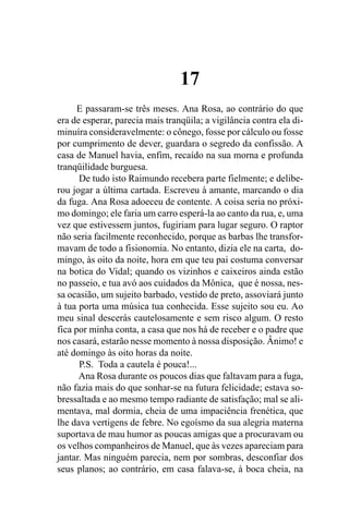17
      E passaram-se três meses. Ana Rosa, ao contrário do que
era de esperar, parecia mais tranqüila; a vigilância contra ela di-
minuíra consideravelmente: o cônego, fosse por cálculo ou fosse
por cumprimento de dever, guardara o segredo da confissão. A
casa de Manuel havia, enfim, recaído na sua morna e profunda
tranqüilidade burguesa.
      De tudo isto Raimundo recebera parte fielmente; e delibe-
rou jogar a última cartada. Escreveu à amante, marcando o dia
da fuga. Ana Rosa adoeceu de contente. A coisa seria no próxi-
mo domingo; ele faria um carro esperá-la ao canto da rua, e, uma
vez que estivessem juntos, fugiriam para lugar seguro. O raptor
não seria facilmente reconhecido, porque as barbas lhe transfor-
mavam de todo a fisionomia. No entanto, dizia ele na carta, do-
mingo, às oito da noite, hora em que teu pai costuma conversar
na botica do Vidal; quando os vizinhos e caixeiros ainda estão
no passeio, e tua avó aos cuidados da Mônica, que é nossa, nes-
sa ocasião, um sujeito barbado, vestido de preto, assoviará junto
à tua porta uma música tua conhecida. Esse sujeito sou eu. Ao
meu sinal descerás cautelosamente e sem risco algum. O resto
fica por minha conta, a casa que nos há de receber e o padre que
nos casará, estarão nesse momento à nossa disposição. Ânimo! e
até domingo às oito horas da noite.
      P.S. Toda a cautela é pouca!...
      Ana Rosa durante os poucos dias que faltavam para a fuga,
não fazia mais do que sonhar-se na futura felicidade; estava so-
bressaltada e ao mesmo tempo radiante de satisfação; mal se ali-
mentava, mal dormia, cheia de uma impaciência frenética, que
lhe dava vertigens de febre. No egoísmo da sua alegria materna
suportava de mau humor as poucas amigas que a procuravam ou
os velhos companheiros de Manuel, que às vezes apareciam para
jantar. Mas ninguém parecia, nem por sombras, desconfiar dos
seus planos; ao contrário, em casa falava-se, à boca cheia, na
 