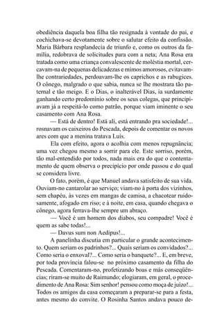 obediência daquela boa filha tão resignada à vontade do pai, e
cochichava-se devotamente sobre o salutar efeito da confissão.
Maria Bárbara resplandecia de triunfo e, como os outros da fa-
mília, redobrava de solicitudes para com a neta; Ana Rosa era
tratada como uma criança convalescente de moléstia mortal, cer-
cavam-na de pequenas delicadezas e mimos amorosos, evitavam-
lhe contrariedades, perdoavam-lhe os caprichos e as rabugices.
O cônego, malgrado o que sabia, nunca se lhe mostrara tão pa-
ternal e tão meigo. E o Dias, o inalterável Dias, ia surdamente
ganhando certo predomínio sobre os seus colegas, que principi-
avam já a respeitá-lo como patrão, porque viam iminente o seu
casamento com Ana Rosa.
       — Está de dentro! Está ali, está entrando pra sociedade!...
rosnavam os caixeiros do Pescada, depois de comentar os novos
ares com que a menina tratava Luís.
       Ela com efeito, agora o acolhia com menos repugnância;
uma vez chegou mesmo a sorrir para ele. Este sorriso, porém,
tão mal-entendido por todos, nada mais era do que o contenta-
mento de quem observa o precipício por onde passou e do qual
se considera livre.
       O fato, porém, é que Manuel andava satisfeito de sua vida.
Ouviam-no cantarolar ao serviço; viam-no à porta dos vizinhos,
sem chapéu, às vezes em mangas de camisa, a chacotear ruido-
samente, afogado em riso; e à noite, em casa, quando chegava o
cônego, agora ferrava-lhe sempre um abraço.
       — Você é um homem dos diabos, seu compadre! Você é
quem as sabe todas!...
       — Davus sum non Aedipus!...
       A panelinha discutia em particular o grande acontecimen-
to. Quem seriam os padrinhos?... Quais seriam os convidados?...
Como seria o enxoval?... Como seria o banquete?... E, em breve,
por toda província falou-se no próximo casamento da filha do
Pescada. Comentaram-no, profetizando boas e más conseqüên-
cias; riram-se muito de Raimundo; elogiaram, em geral, o proce-
dimento de Ana Rosa: Sim senhor! pensou como moça de juízo!...
Todos os amigos da casa começaram a preparar-se para a festa,
antes mesmo do convite. O Rosinha Santos andava pouco de-
 