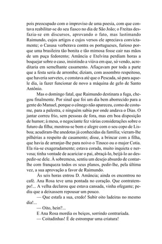 pois preocupado com o improviso de uma poesia, com que con-
tava reabilitar-se do seu fiasco no dia de São João; o Freitas des-
fazia-se em discursos, aprovando o fato, mas lastimando
Raimundo, cujos artigos e cujos versos ele apreciava convicta-
mente; o Casusa verberava contra os portugueses, furioso por-
que uma brasileira tão bonita e tão mimosa fosse cair nas mãos
de um puça fedorento; Amância e Etelvina perdiam horas a
boquejar sobre o caso, insistindo a viúva em que, só vendo, acre-
ditaria em semelhante casamento. Afiaçavam por toda a parte
que a festa seria de arromba; diziam, com assombro respeitoso,
que haveria sorvetes, e constava até que o Pescada, só para aque-
le dia, ia fazer funcionar de novo a máquina de gelo de Santo
Antônio.
       Mas o domingo fatal, que Raimundo destinara a fuga, che-
gou finalmente. Por sinal que foi um dia bem aborrecido para a
gente do Manuel, porque o cônego não apareceu, como de costu-
me, para a palestra, e ninguém sabia por onde andava o Dias. O
jantar correu frio, sem pessoas de fora, mas em boa disposição
de humor; à mesa, o negociante fez várias considerações sobre o
futuro da filha; mostrou-se bom e alegre com o seu copo de Lis-
boa; acudiram-lhe anedotas já conhecidas da família; vieram-lhe
pilhérias a respeito de casamento; disse, a brincar com a filha,
que havia de arranjar-lhe para noivo o Tinoco ou o major Cotia.
Ela ria-se exageradamente; estava corada, muito inquieta e ner-
vosa; tinha vontade de acariciar o pai, abraçá-lo, beijá-lo ao des-
pedir-se dele. À sobremesa, sentiu um desejo absurdo de contar-
lhe com franqueza todos os seus planos, pedir-lhe, pela última
vez, a sua aprovação a favor de Raimundo.
        Às seis horas entrou D. Amância; ainda os encontrou no
café. Ana Rosa teve uma pontada no coração. Que contratem-
po!... A velha declarou que estava cansada, vinha ofegante; pe-
diu que a deixassem repousar um pouco.
       — Que estafa a sua, credo! Subir oito ladeiras no mesmo
dia!...
       — Oito, hein?...
       E Ana Rosa mordia os beiços, sorrindo contrariada.
       — Coitadinhas! É de estrompar uma criatura!
 