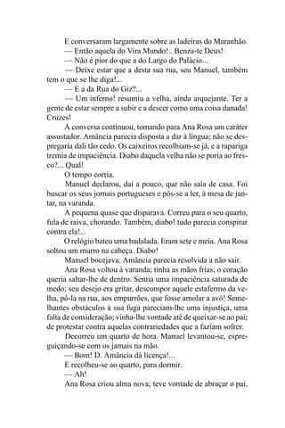 E conversaram largamente sobre as ladeiras do Maranhão.
       — Então aquela do Vira Mundo!.. Benza-te Deus!
       — Não é pior do que a do Largo do Palácio...
       — Deixe estar que a desta sua rua, seu Manuel, também
tem o que se lhe diga!...
       — E a da Rua do Giz?...
       — Um inferno! resumiu a velha, ainda arquejante. Ter a
gente de estar sempre a subir e a descer como uma coisa danada!
Cruzes!
       A conversa continuou, tomando para Ana Rosa um caráter
assustador. Amância parecia disposta a dar à língua; não se des-
pregaria dali tão cedo. Os caixeiros recolhiam-se já, e a rapariga
tremia de impaciência. Diabo daquela velha não se poria ao fres-
co?... Qual!
       O tempo corria.
       Manuel declarou, daí a pouco, que não saía de casa. Foi
buscar os seus jornais portugueses e pôs-se a ler, à mesa de jan-
tar, na varanda.
       A pequena quase que disparava. Correu para o seu quarto,
fula de raiva, chorando. Também, diabo! tudo parecia conspirar
contra ela!...
      O relógio bateu uma badalada. Eram sete e meia. Ana Rosa
soltou um murro na cabeça. Diabo!
       Manuel bocejava. Amância parecia resolvida a não sair.
       Ana Rosa voltou à varanda; tinha as mãos frias; o coração
queria saltar-lhe de dentro. Sentia uma impaciência saturada de
medo; seu desejo era gritar, descompor aquele estafermo da ve-
lha, pô-la na rua, aos empurrões, que fosse amolar a avó! Seme-
lhantes obstáculos à sua fuga pareciam-lhe uma injustiça, uma
falta de consideração; vinha-lhe vontade até de queixar-se ao pai;
de protestar contra aquelas contrariedades que a faziam sofrer.
       Decorreu um quarto de hora. Manuel levantou-se, espre-
guiçando-se com os jamais na mão.
       — Bom! D. Amância dá licença!...
       E recolheu-se ao quarto, para dormir.
       — Ah!
       Ana Rosa criou alma nova; teve vontade de abraçar o pai,
 