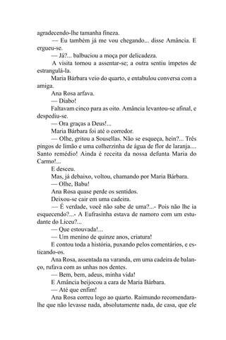 agradecendo-lhe tamanha fineza.
      — Eu também já me vou chegando... disse Amância. E
ergueu-se.
      — Já?... balbuciou a moça por delicadeza.
      A visita tornou a assentar-se; a outra sentiu ímpetos de
estrangulá-la.
      Maria Bárbara veio do quarto, e entabulou conversa com a
amiga.
      Ana Rosa arfava.
      — Diabo!
      Faltavam cinco para as oito. Amância levantou-se afinal, e
despediu-se.
      — Ora graças a Deus!...
      Maria Bárbara foi até o corredor.
      — Olhe, gritou a Sousellas. Não se esqueça, hein?... Três
pingos de limão e uma colherzinha de água de flor de laranja....
Santo remédio! Ainda é receita da nossa defunta Maria do
Carmo!...
      E desceu.
      Mas, já debaixo, voltou, chamando por Maria Bárbara.
      — Olhe, Babu!
      Ana Rosa quase perde os sentidos.
      Deixou-se cair em uma cadeira.
      — É verdade, você não sabe de uma?...- Pois não lhe ia
esquecendo?...- A Eufrasinha estava de namoro com um estu-
dante do Liceu?...
      — Que estouvada!...
      — Um menino de quinze anos, criatura!
      E contou toda a história, puxando pelos comentários, e es-
ticando-os.
      Ana Rosa, assentada na varanda, em uma cadeira de balan-
ço, rufava com as unhas nos dentes.
      — Bem, bem, adeus, minha vida!
      E Amância beijocou a cara de Maria Bárbara.
      — Até que enfim!
      Ana Rosa correu logo ao quarto. Raimundo recomendara-
lhe que não levasse nada, absolutamente nada, de casa, que ele
 