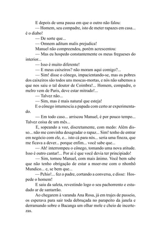E depois de uma pausa em que o outro não falou:
       — Homem, seu compadre, isto de meter rapazes em casa...
é o diabo!
       — De sorte que...
       — Omnem aditum malis prejudica!
       Manuel não compreendeu, porém acrescentou:
       — Mas eu hospedo constantemente os meus fregueses do
interior...
       — Isso é muito diferente!
       — E meus caixeiros? não moram aqui comigo?...
       — Sim! disse o cônego, impacientando-se, mas os pobres
dos caixeiros são todos uns moscas-mortas, e nós não sabemos a
que nos saiu o tal doutor de Coimbra!... Homem, compadre, o
melro vem de Paris, deve estar mitrado!...
       — Talvez não...
       — Sim, mas é mais natural que esteja!
       E o cônego intumescia a papada com certo ar experimenta-
do.
       — Em todo caso... arriscou Manuel, é por pouco tempo...
Talvez coisa de um mês...
       E, sopeando a voz, discretamente, com medo: Além dis-
so... não me convinha desagradar o rapaz... Sim! tenho de entrar
em negócio com ele, e... isto cá para nós... seria uma fineza, que
me ficava a dever... porque enfim... você sabe que...
       — Ah! interrompeu o cônego, tomando uma nova atitude.
Isso é outro cantar!... Por ai é que você devia ter principiado!
       — Sim, tornou Manuel, com mais ânimo. Você bem sabe
que não tenho obrigação de estar a moer-me com o nhonhô
Mundico... e, se bem que...
       — Pchio!... fez o padre, cortando a conversa, e disse: Hos-
pede o homem!
       E saiu da saleta, revestindo logo o seu pachorrento e estu-
dado ar de santarrão.
       Ao chegarem à varanda Ana Rosa, já em trajes de passeio,
os esperava para sair toda debruçada no parapeito da janela e
derramando sobre o Bacanga um olhar mole e cheio de incerte-
zas.
 