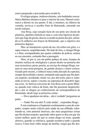 estava preparado e prevenido para recebê-la.
      O relógio pingou, inalteravelmente, oito badaladas roucas.
Maria Bárbara afastara-se para o interior da casa; Manuel conti-
nuava a dormir no seu quarto. E daí, a instantes, no silêncio da
varanda, ouvia-se o assobio forte de Raimundo, entoando um
trecho italiano.
      Ana Rosa, cujo coração fazia do seu peito um círculo de
ginástica, apanhou trêmula as saias e, com uma ligeireza de pás-
saro que foge da gaiola, desceu a escada na ponta dos pés, atiran-
do-se lá embaixo nos braços de Raimundo, que a esperava nos
primeiros degraus.
      Mas, ao transporem a porta da rua, ela soltou um grito, e o
rapaz estacou, empalidecendo. Do lado de fora, o cônego Diogo
e o Dias, acompanhados por quatro soldados de polícia, saíram
ao seu encontro, cortando-lhes a passagem.
      Dias, só por si, era um pobre pedaço de asno, incapaz da
mínima sutileza de inteligência e pouco destro na pontaria dos
seus raciocínios; posto, porém, ao serviço do cônego Diogo, tor-
nara-se uma arma perigosa, de grande alcance e maior certeza.
Guiado pelo mestre, o imbecil nunca tinha deixado de espreitar,
sempre desconfiado e atento, sondando tudo aquilo que lhe pare-
cia suspeito, acordando, muita vez, por alta noite, para ir, tente-
ando as trevas, espiar e escutar, na esperança de descobrir algu-
ma coisa. As furtivas conversas de Ana Rosa com a preta Môni-
ca, quando esta voltava da fonte, não lhe passaram despercebi-
das e por aí chegou ao conhecimento da correspondência de
Raimundo, desde logo as primeiras cartas.
      — Devo apoderar-me delas... não é verdade? perguntou ao
padre.
      — Nada! Por ora não! É cedo ainda!... respondeu Diogo.
      E este continuava a freqüentar assiduamente a casa do com-
padre, sempre muito solícito pela saúde da sua afilhada, infor-
mando-se, com paternal interesse, das mais pequeninas coisas
que lhe diziam respeito, querendo saber quais os dias em que ela
comia melhor, quais em que se sentia alegre ou triste, quando
chorava, quando se enfeitava, quando acordava tarde e quando
rezava. Como bom velho amigo da família, exigia que lhe des-
 