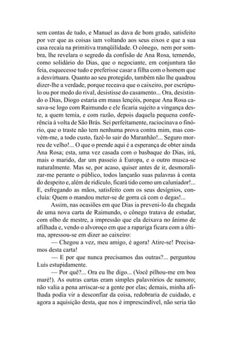 sem contas de tudo, e Manuel as dava de bom grado, satisfeito
por ver que as coisas iam voltando aos seus eixos e que a sua
casa recaía na primitiva tranqüilidade. O cônego, nem por som-
bra, lhe revelara o segredo da confisão de Ana Rosa, temendo,
como solidário do Dias, que o negociante, em conjuntura tão
feia, esquecesse tudo e preferisse casar a filha com o homem que
a desvirtuara. Quanto ao seu protegido, também não lhe quadrou
dizer-lhe a verdade, porque receava que o caixeiro, por escrúpu-
lo ou por medo do rival, desistisse do casamento... Ora, desistin-
do o Dias, Diogo estaria em maus lençóis, porque Ana Rosa ca-
sava-se logo com Raimundo e ele ficaria sujeito a vingança des-
te, a quem temia, e com razão, depois daquela pequena confe-
rência à volta de São Brás. Sei perfeitamente, raciocinava o finó-
rio, que o traste não tem nenhuma prova contra mim, mas con-
vém-me, a todo custo, fazê-lo sair do Maranhão!... Seguro mor-
reu de velho!... O que o prende aqui é a esperança de obter ainda
Ana Rosa; esta, uma vez casada com o basbaque do Dias, irá,
mais o marido, dar um passeio à Europa, e o outro musca-se
naturalmente. Mas se, por acaso, quiser antes de ir, desmorali-
zar-me perante o público, todos lançarão suas palavras à conta
do despeito e, além de ridículo, ficará tido como um caluniador!...
E, esfregando as mãos, satisfeito com os seus desígnios, con-
cluía: Quem o mandou meter-se de gorra cá com o degas!...
       Assim, nas ocasiões em que Dias ia preveni-lo da chegada
de uma nova carta de Raimundo, o cônego tratava de estudar,
com olho de mestre, a impressão que ela deixava no ânimo de
afilhada e, vendo o alvoroço em que a rapariga ficara com a últi-
ma, apressou-se em dizer ao caixeiro:
       — Chegou a vez, meu amigo, é agora! Atire-se! Precisa-
mos desta carta!
       — E por que nunca precisamos das outras?... perguntou
Luís estupidamente.
       — Por quê?... Ora eu lhe digo... (Você pilhou-me em boa
maré!). As outras cartas eram simples palavrórios de namoro;
não valia a pena arriscar-se a gente por elas; demais, minha afi-
lhada podia vir a desconfiar da coisa, redobraria de cuidado, e
agora a aquisição desta, que nos é imprescindível, não seria tão
 