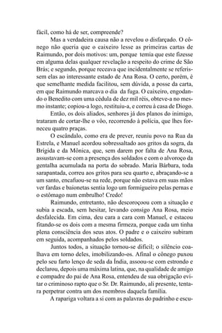 fácil, como há de ser, compreende?
       Mas a verdadeira causa não a revelou o disfarçado. O cô-
nego não queria que o caixeiro lesse as primeiras cartas de
Raimundo, por dois motivos: um, porque temia que este fizesse
em alguma delas qualquer revelação a respeito do crime de São
Brás; e segundo, porque receava que incidentalmente se referis-
sem elas ao interessante estado de Ana Rosa. O certo, porém, é
que semelhante medida facilitou, sem dúvida, a posse da carta,
em que Raimundo marcava o dia da fuga. O caixeiro, engodan-
do o Benedito com uma cédula de dez mil réis, obteve-a no mes-
mo instante; copiou-a logo, restituiu-a, e correu à casa de Diogo.
       Então, os dois aliados, senhores já dos planos do inimigo,
trataram de cortar-lhe o vôo, recorrendo à polícia, que lhes for-
neceu quatro praças.
       O escândalo, como era de prever, reuniu povo na Rua da
Estrela, e Manuel acordou sobressaltado aos gritos da sogra, da
Brígida e da Mônica, que, sem darem por falta de Ana Rosa,
assustavam-se com a presença dos soldados e com o alvoroço da
gentalha acumulada na porta do sobrado. Maria Bárbara, toda
sarapantada, correu aos gritos para seu quarto e, abraçando-se a
um santo, encafuou-se na rede, porque não estava em suas mãos
ver fardas e baionetas sentia logo um formigueiro pelas pernas e
o estômago num embrulho! Credo!
       Raimundo, entretanto, não descoroçoou com a situação e
subia a escada, sem hesitar, levando consigo Ana Rosa, meio
desfalecida. Em cima, deu cara a cara com Manuel, e estacou
fitando-se os dois com a mesma firmeza, porque cada um tinha
plena consciência dos seus atos. O padre e o caixeiro subiram
em seguida, acompanhados pelos soldados.
       Juntos todos, a situação tornou-se difícil; o silêncio coa-
lhava em torno deles, imobilizando-os. Afinal o cônego puxou
pelo seu farto lenço de seda da Índia, assoou-se com estrondo e
declarou, depois uma máxima latina, que, na qualidade de amigo
e compadre do pai de Ana Rosa, entendeu de sua obrigação evi-
tar o criminoso rapto que o Sr. Dr. Raimundo, ali presente, tenta-
ra perpetrar contra um dos membros daquela família.
       A rapariga voltara a si com as palavras do padrinho e escu-
 