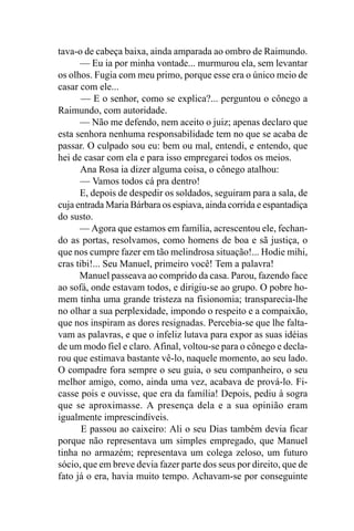 tava-o de cabeça baixa, ainda amparada ao ombro de Raimundo.
      — Eu ia por minha vontade... murmurou ela, sem levantar
os olhos. Fugia com meu primo, porque esse era o único meio de
casar com ele...
       — E o senhor, como se explica?... perguntou o cônego a
Raimundo, com autoridade.
      — Não me defendo, nem aceito o juiz; apenas declaro que
esta senhora nenhuma responsabilidade tem no que se acaba de
passar. O culpado sou eu: bem ou mal, entendi, e entendo, que
hei de casar com ela e para isso empregarei todos os meios.
      Ana Rosa ia dizer alguma coisa, o cônego atalhou:
      — Vamos todos cá pra dentro!
      E, depois de despedir os soldados, seguiram para a sala, de
cuja entrada Maria Bárbara os espiava, ainda corrida e espantadiça
do susto.
      — Agora que estamos em família, acrescentou ele, fechan-
do as portas, resolvamos, como homens de boa e sã justiça, o
que nos cumpre fazer em tão melindrosa situação!... Hodie mihi,
cras tibi!... Seu Manuel, primeiro você! Tem a palavra!
      Manuel passeava ao comprido da casa. Parou, fazendo face
ao sofá, onde estavam todos, e dirigiu-se ao grupo. O pobre ho-
mem tinha uma grande tristeza na fisionomia; transparecia-lhe
no olhar a sua perplexidade, impondo o respeito e a compaixão,
que nos inspiram as dores resignadas. Percebia-se que lhe falta-
vam as palavras, e que o infeliz lutava para expor as suas idéias
de um modo fiel e claro. Afinal, voltou-se para o cônego e decla-
rou que estimava bastante vê-lo, naquele momento, ao seu lado.
O compadre fora sempre o seu guia, o seu companheiro, o seu
melhor amigo, como, ainda uma vez, acabava de prová-lo. Fi-
casse pois e ouvisse, que era da família! Depois, pediu à sogra
que se aproximasse. A presença dela e a sua opinião eram
igualmente imprescindíveis.
       E passou ao caixeiro: Ali o seu Dias também devia ficar
porque não representava um simples empregado, que Manuel
tinha no armazém; representava um colega zeloso, um futuro
sócio, que em breve devia fazer parte dos seus por direito, que de
fato já o era, havia muito tempo. Achavam-se por conseguinte
 