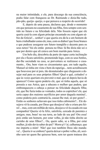 na maior intimidade, e ele, para descargo da sua consciência,
podia falar com franqueza ao Dr. Raimundo e dizia-lhe tudo,
pão-pão, queijo- queijo, o que pensava a respeito do ocorrido!
       E, depois de uma pausa, declarou que, desde o momento
em que pensara no casamento de sua filha, fora sempre com sen-
tido no futuro e na felicidade dela. Não fossem supor que ele
queria casá-la com algum príncipe encantado ou com algum sá-
bio da Grécia!... senhor! o que queria era dá-la a um homem de
bem e trabalhador como ele; mas, com os diabos! que fosse branco
e que pudesse assegurar um futuro tranqüilo e decente para os
seus netos! Vai ele então pensou no Dias: lá lhe dizia não sei o
que por dentro que ali estava um bom marido para Anica.
       Um belo dia, descobriu da parte do rapaz certa inclinação
por ela e ficara satisfeito, prometendo logo, com os seus botões,
dar-lhe sociedade na casa, se porventura se realizasse o casa-
mento... Ora, bem viam os circunstantes que, em tudo aquilo,
Manuel só tinha em vista o bem da rapariga... nem acreditassem
que houvesse por aí pais, tão desnaturados que chegassem a de-
sejar mal para os seus próprios filhos! Qual o quê, coitados! o
que às vezes queriam era prevenir o mal, que só depois havia de
aparecer! Como agora poderia ele, que só tinha aquela, que só
possuía a sua Anica, que a educara o melhor que pudera, que
embranquecera a cabeça a pensar na felicidade daquela filha;
ele, que lhe fazia todas as vontades, todos os caprichos! ele, que
seria capaz dos maiores sacrifícios por amor daquela menina!..
como poderia pois contrariá-la, causar-lhe mal, só por gosto?. .
Então os senhores achavam que isso tinha cabimento?... Ele de-
sejava vê-la casada, por Deus que desejava! não a criara pra fei-
ra!... mas, com um milhão de raios, desejava vê-la casada em sua
companhia! Queria vê-la feliz, satisfeita, cercada de parentes e
amigos; mas, boas! na sua terra, ao lado de seu pai! Ora essa!
pois então um homem, por estar velho, já não tinha direito ao
carinho de seus filhos?... Ou, quem sabe, se a filha, por estar
mulher, já não devia saber do pai? Morre p’r’aí, calhamaço, que
me importa a mim! Não! que isso também Deus não manda-
va!... Queria ir-se embora? queria deixar o pobre velho, ali, sozi-
nho sem ter quem lhe quisesse bem, sem ter quem tratasse dos
 