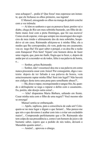 seus achaques?... podia ir! Que fosse! mas esperasse um instan-
te, que ele fechasse os olhos primeiro, sua ingrata!
      E Manuel, enxugando os olhos na manga do paletó conclui
com a voz trêmula:
      — Aí têm os senhores o que eu pensava fazer; porém vai o
diabo, chega do Rio um meu sobrinho bastardo, um filho do de-
funto mano José com a preta Domingas, que foi sua escrava!
Como era de esperar, visto que sempre me encarreguei dos negó-
cios de meu irmão e ultimamente dos de meu sobrinho, hospe-
dei-o cá em casa; Raimundo afeiçoou-se à minha filha; ela a
modos que lhe correspondeu; ele vem, pede-ma em casamento;
vou eu nego-lha! Ele quer saber o porquê, e eu dou-lhe a razão
com franqueza! Pois bem! Vejam! este homem deixa de fazer
uma viagem, que, para me iludir, fingiu que ia fazer, e, depois de
andar por aí a esconder-se de todos, falta à sua palavra de honra,
e...
      — Senhor, gritou Raimundo.
      — Senhor, não! vossemecê deu-me a sua palavra em como
nunca procuraria casar com Anica! Por conseguinte, digo e sus-
tento: depois de ter faltado à sua palavra de honra, vem
astuciosamente raptar minha filha! Será isto legal?! Não haverá
nos códigos desta terra uma pena para semelhante abuso?!..
      — Há, disse o rapaz, reconquistando o sangue frio, há, quan-
do o delinqüente se nega a reparar o delito com o casamento..
Eu, porém, não desejo outra coisa!...
      — Iche! disparatou Maria Bárbara, saltando em frente.
Casar minha neta com o filho de uma negra?! Você mesmo não
se enxerga!
      Manuel sentiu-se embaraçado.
      — Apelo, suplicou, para a consciência de cada um! Colo-
quem-se no meu lugar e digam o que fariam!... Mas parece-me
que nós o que devemos é acabar com isto e evitar um escândalo
maior!... Compreendo perfeitamente que o Dr. Raimundo não
tem culpa da sua procedência e, como é um homem de juízo e de
bastante saber, espero que a pedido de nós todos, deixará o
Maranhão quanto antes!...
      — Amém!... aprovou o cônego.
 