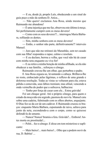 — E eu, desde já, propôs Luís, obedecendo a um sinal do
guia peço a mão da senhora D. Anica...
       — Não quero! exclamou Ana Rosa, ainda mesmo que
Raimundo me abandone!
      — É uma injustiça que me faz, observou este último à moça.
Sei perfeitamente cumprir com os meus deveres!
      — Como com os seus deveres?!... interrogou Maria Bárba-
ra, refilando os dentes.
       — Sim, minha senhora com os meus deveres!
       — Então, o senhor não parte, definitivamente?! interveio
Manuel.
       — Juro que não me retirarei do Maranhão, sem ter casado
com sua filha! respondeu o rapaz, calmo e resoluto.
       — E eu declaro, berrou a velha, que você não há de casar
com minha neta enquanto eu viva for!
      — E eu retiro a minha benção de minha afilhada, se ela não
obedecer a sua família... reforçou o cônego.
       Raimundo cravou-lhe um olhar, que perturbou o padre.
       E Ana Rosa ergueu-se, levantando a cabeça. Brilhava-lhe
no rosto, embaciado pelas lágrimas, o reflexo de uma grande e
dolorosa resolução. Todas as vistas se voltaram para ela; estava
pálida e comovida, seus lábios tremiam; mas afinal, vencendo a
onda vermelha do pudor que a sufocava, balbuciou:
       — Tenho por força de casar com ele... Estou grávida!
       Foi um choque geral. Até o próprio cônego, para quem o
estado da moça não era segredo, pasmou de ouvi-la. Manuel caiu
sobre uma cadeira, fulminado com os olhos abertos, arquejante.
O Dias fez-se da cor de um cadáver. E Raimundo cruzou os bra-
ços: enquanto Maria Bárbara, espumando de raiva, saltava para
junto da neta, escondendo-a com o corpo, como se quisesse
defendê-la do amante.
      — Nunca! Nunca! bramiu a fera. Grávida?... Embora! An-
tes morta ou prostituída!...
      — Pchit... fez o cônego. E disse em tom misterioso e supli-
cante:
      — Mais baixo!... mais baixo!... Olhe que a podem ouvir da
rua, D. Babita! ...
 