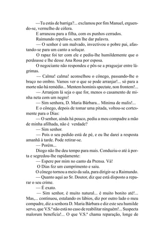 —Tu estás de barriga?... exclamou por fim Manuel, erguen-
do-se, vermelho de cólera.
      E arrancou para a filha, com os punhos cerrados.
      Raimundo repeliu-o, sem lhe dar palavra.
       — O senhor é um malvado, invectivou o pobre pai, afas-
tando-se para um canto a soluçar.
       O rapaz foi ter com ele e pediu-lhe humildemente que o
perdoasse e lhe desse Ana Rosa por esposa.
      O negociante não respondeu e pôs-se a praguejar entre lá-
grimas.
       — Calma! calma! aconselhou o cônego, passando-lhe o
braço no ombro. Vamos ver o que se pode arranjar!... só para a
morte não há remédio... Mentem hominis spectate, non frontem!...
       — Arranjem lá seja o que for, menos o casamento de mi-
nha neta com um negro!
      — Sim senhora, D. Maria Bárbara... Minima de malis!...
      E o cônego, depois de tomar uma pitada, voltou-se cortes-
mente para o Dias:
      — O senhor, ainda há pouco, pediu a meu compadre a mão
de minha afilhada, não é verdade?
       — Sim senhor.
       — Pois o seu pedido está de pé, e eu lhe darei a resposta
amanhã à tarde. Pode retirar-se.
       — Porém...
      Diogo não lhe deu tempo para mais. Conduziu-o até à por-
ta e segredou-lhe rapidamente:
      — Espere por mim no canto da Prensa. Vá!
       O Dias fez um cumprimento e saiu.
      O cônego tornou a meio da sala, para dirigir-se a Raimundo.
      — Quanto aqui ao Sr. Doutor, diz que está disposto a repa-
rar o seu crime.
      — É exato.
       — Sim senhor, é muito natural... é muito bonito até!...
Mas,... continuou, estalando os lábios, diz por outro lado o meu
compadre, diz a senhora D. Maria Bárbara e diz este seu humilde
servo, que V.S.ª não está no caso de reabilitar ninguém!... Suspecta
malorum beneficia!... O que V.S.ª chama reparação, longe de
 