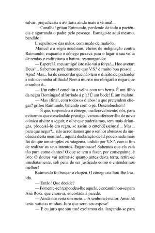 salvar, prejudicaria e aviltaria ainda mais a vítima!...
      — Canalha! gritou Raimundo, perdendo de todo a paciên-
cia e agarrando o padre pelo pescoço Esmago-te aqui mesmo,
bandido!
      E repulsou-o das mãos, com medo de matá-lo.
      Manuel e a sogra acudiram, cheios de indignação contra
Raimundo; enquanto o cônego puxava para o lugar a sua volta
de rendas e endireitava a batina, resmungando:
      — Espere lá, meu amigo! isto não vai à força!... Hoo avetart
Deus!... Sabemos perfeitamente que V.S.ª é muito boa pessoa...
Apre! Mas... há de concordar que não tem o direito de pretender
a mão de minha afilhada! Nem a murros me obrigará a negar que
o senhor é...
      — Um cabra! concluiu a velha com um berro. É um filho
da negra Domingas! alforriado à pia! É um bode! É um mulato!
      — Mas afinal, com todos os diabos! a que pretendem che-
gar? gritou Raimundo, batendo com o pé. Desembuchem!
      — É que, respondeu o cônego, inalteravelmente; nós, para
evitarmos que o escândalo prossiga, vamos oferecer-lhe de novo
o único alvitre a seguir, e olhe que poderíamos, sem mais delon-
gas, processá-lo em regra, se assim o entendêssemos!... Mas...
para que negar?... não acreditamos que o senhor abusasse da ino-
cência desta menina!... aquela declaração de há pouco nada mais
foi do que um simples estratagema, urdido por V.S.ª, com o fim
de realizar os seus intentos. Enganou-se! Sabemos que ela está
tão pura como dantes! O que se tem a fazer, por conseguinte, é
isto: O doutor vai retirar-se quanto antes desta terra, retire-se
imediatamente, sob pena de ser justiçado como o entendermos
melhor!
      Raimundo foi buscar o chapéu. O cônego atalhou-lhe à sa-
ída.
      — Então! Que decide?
      — Fomente-se! respondeu-lhe aquele, e encaminhou-se para
Ana Rosa, que chorava, encostada à parede.
      — Ainda nos resta um meio… A senhora é maior. Amanhã
terás notícias minhas. Juro que serei seu esposo!
      — E eu juro que sou tua! exclamou ela, lançando-se para
 