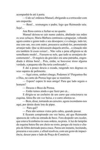 acompanhá-lo até à porta.
      — Cale-se! ordenou Manuel, obrigando-a a retroceder com
um empurrão.
      — Bem!... resmungou o padre, logo que Raimundo saiu.
Seja!...
      Ana Rosa correu a fechar-se no quarto.
      Manuel deixou-se cair numa cadeira, abafando nas mãos
os seus soluços; Maria Bárbara continuou a praguejar, voltando
agora contra o genro todo o seu desespero; e o cônego, indo ter,
ora com um, ora com outro, procurava acalmá-los, prometendo
arranjar tudo. Que se deixassem daquela arrelia... a situação não
era também lá essas coisas!... Não valia a pena afligirem-se de
semelhante modo!... Fiassem-se nele, que tudo se arranjaria de-
centemente!... O negócio da gravidez era uma patranha, engen-
drada à última hora!... Pois, então, se houvesse nisso alguma
verdade, a pequena não lha teria confessado?…
      E daí a pouco descia a escada, rangendo nos degraus os
seus sapatos de polimento.
      — Aqui estou, senhor cônego, Podemos ir? Perguntou-lhe
o Dias, no canto da Prensa logo que se reuniram.
      — Espere! espere lá meu amigo! Para que lado seguiu o
homem?
      — Desceu o Beco da Prensa.
      — Então temos ainda o que fazer por cá...
      E dirigiu-se ao cocheiro de um carro que estacionava na
esquina, falou-lhe em voz baixa, e o carro afastou-se.
      — Bem, disse, tornando ao caixeiro, agora escondamo-nos
aqui, por detrás deste lote de pipas.
      — Para quê?
      — Para não sermos vistos pelo cabra, quando passar.
      E ficaram conspirando em voz baixa, até que Raimundo
apareceu de volta na entrada do beco. Fora despedir um escaler,
que estava lá embaixo às suas ordens, na praia. A luz do lampião
da esquina bateu-lhe em cheio no rosto, porque ele trazia o cha-
péu de feltro derreado para a nuca. Parou um instante, hesitando,
procurou o seu carro, e afinal resolveu, com um gesto de impaci-
ência, descer para o lado da Praça do Comércio.
 