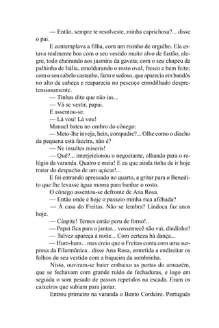 — Então, sempre te resolveste, minha caprichosa?... disse
o pai.
       E contemplava a filha, com um risinho de orgulho. Ela es-
tava realmente boa com o seu vestido muito alvo de fustão, ale-
gre, todo cheirando aos jasmins da gaveta; com o seu chapéu de
palhinha de Itália, emoldurando o rosto oval, fresco e bem feito;
com o seu cabelo castanho, farto e sedoso, que aparecia em bandós
no alto da cabeça e reaparecia no pescoço enrodilhado despre-
tensiosamente.
       — Tinhas dito que não ias...
       — Vá se vestir, papai.
       E assentou-se.
       — Lá vou! Lá vou!
       Manuel bateu no ombro do cônego:
      — Meto-lhe inveja, hein, compadre?... Olhe como o diacho
da pequena está faceira, não é?
       — Ne insultes miseris!
       — Quê?... interjeicionou o negociante, olhando para o re-
lógio da varanda. Quatro e meia! E eu que ainda tinha de ir hoje
tratar do despacho de um açúcar!...
      E foi entrando apressado no quarto, a gritar para o Benedi-
to que lhe levasse água morna para banhar o rosto.
       O cônego assentou-se defronte de Ana Rosa.
       — Então onde é hoje o passeio minha rica afilhada?
       — À casa do Freitas. Não se lembra? Lindoca faz anos
hoje.
       — Cáspite! Temos então peru de forno!..
      — Papai fica para o jantar... vossemecê não vai, dindinho?
       — Talvez apareça à noite... Com certeza há dança...
      — Hum-hum... mas creio que o Freitas conta com uma sur-
presa da Filarmônica.. disse Ana Rosa, entretida a endireitar os
folhos do seu vestido com a biqueira da sombrinha.
       Nisto, ouviram-se bater embaixo as portas do armazém,
que se fechavam com grande ruído de fechaduras, e logo em
seguida o som pesado de passos repetidos na escada. Eram os
caixeiros que subiam para jantar.
       Entrou primeiro na varanda o Bento Cordeiro. Português
 