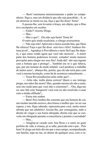 — Bom! murmurou misteriosamente o padre ao compa-
nheiro. Siga-o, mas em distância que não seja percebido... E, se
ele demorar-se muito na rua, faça o que lhe disse! Tome!
      E passou-lhe, sem levantar o braço, um objeto, que o Dias
teve escrúpulos em receber.
      — Então?! insistiu Diogo.
      — Mas...
      — Mas o que?... Ora não seja besta! Tome lá!
      O outro quis ainda recalcitrar, o cônego acrescentou:
      — Não seja tolo! Aproveite a única ocasião boa, que Deus
lhe oferece! Faça o que lhe disse será rico e feliz! Audaces for-
tuna juvat!... Agradeça à Providência o meio fácil que lhe depa-
ra, e que estou vendo agora que você não merecia!... A maior
parte dos homens poderosos tiveram. coitados! muito maiores
provações para chegar aos seus fins! Ande daí! não seja ingrato
com a fortuna que o protege!... Também era só o que faltava,
que, por um instante de medo infantil, você perdesse o trabalho
de tantos anos!.. afianço-lhe, porém, que ele não teria para com
você a mesma hesitação, como há de acontecer naturalmente …
      — Vossa Reverendíssima acha então que?…
       — Acho não, tenho plena certeza! Quem o seu inimigo
poupa, nas mãos lhe morre! Mas, quando mesmo ele não o mate,
será isto razão para que você não o extermine?… Ora, diga-me
cá, mas fale com franqueza! você está ou não resolvido a casar
com a minha afilhada?...
      — Estou sim senhor.
      — Bem! Pois lembro-lhe somente que um homem de cor,
um mulato nascido escravo, desvirtuou a mulher que vai ser sua
esposa, e isto, fique sabendo, representa para você, muito maior
afronta que um adultério! Assiste-lhe, por conseguinte, todo o
direito de vingar a sua honra ultrajada; direito este que se con-
verte em obrigação perante a consciência e perante a sociedade!
      — Mas...
      — Imagine-se casado com Ana Rosa e o outro no gozo
perfeito da vida; a criança, já se sabe, parecida com o pai... Pois
bem! lá chega um belo dia em que o meu amigo, acompanhando
sua família, topa na rua, ou dentro de qualquer casa, com o ca-
 