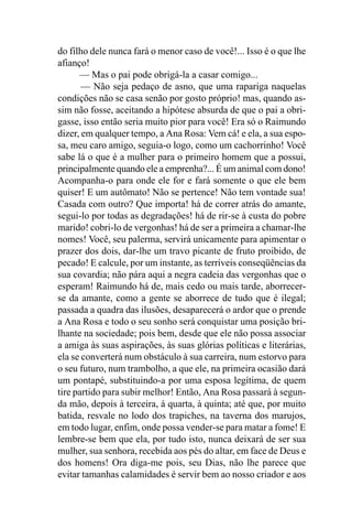 do filho dele nunca fará o menor caso de você!... Isso é o que lhe
afianço!
      — Mas o pai pode obrigá-la a casar comigo...
       — Não seja pedaço de asno, que uma rapariga naquelas
condições não se casa senão por gosto próprio! mas, quando as-
sim não fosse, aceitando a hipótese absurda de que o pai a obri-
gasse, isso então seria muito pior para você! Era só o Raimundo
dizer, em qualquer tempo, a Ana Rosa: Vem cá! e ela, a sua espo-
sa, meu caro amigo, seguia-o logo, como um cachorrinho! Você
sabe lá o que é a mulher para o primeiro homem que a possui,
principalmente quando ele a emprenha?... É um animal com dono!
Acompanha-o para onde ele for e fará somente o que ele bem
quiser! E um autômato! Não se pertence! Não tem vontade sua!
Casada com outro? Que importa! há de correr atrás do amante,
segui-lo por todas as degradações! há de rir-se à custa do pobre
marido! cobri-lo de vergonhas! há de ser a primeira a chamar-lhe
nomes! Você, seu palerma, servirá unicamente para apimentar o
prazer dos dois, dar-lhe um travo picante de fruto proibido, de
pecado! E calcule, por um instante, as terríveis conseqüências da
sua covardia; não pára aqui a negra cadeia das vergonhas que o
esperam! Raimundo há de, mais cedo ou mais tarde, aborrecer-
se da amante, como a gente se aborrece de tudo que é ilegal;
passada a quadra das ilusões, desaparecerá o ardor que o prende
a Ana Rosa e todo o seu sonho será conquistar uma posição bri-
lhante na sociedade; pois bem, desde que ele não possa associar
a amiga às suas aspirações, às suas glórias políticas e literárias,
ela se converterá num obstáculo à sua carreira, num estorvo para
o seu futuro, num trambolho, a que ele, na primeira ocasião dará
um pontapé, substituindo-a por uma esposa legítima, de quem
tire partido para subir melhor! Então, Ana Rosa passará à segun-
da mão, depois à terceira, à quarta, à quinta; até que, por muito
batida, resvale no lodo dos trapiches, na taverna dos marujos,
em todo lugar, enfim, onde possa vender-se para matar a fome! E
lembre-se bem que ela, por tudo isto, nunca deixará de ser sua
mulher, sua senhora, recebida aos pés do altar, em face de Deus e
dos homens! Ora diga-me pois, seu Dias, não lhe parece que
evitar tamanhas calamidades é servir bem ao nosso criador e aos
 