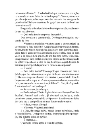 nossos semelhantes?... Ainda duvidará que pratica uma boa ação,
removendo a causa única de tanta desgraça?.. Vamos, meu ami-
go, não seja mau, salve aquela ovelha inocente das voragens da
prostituição! Salve-a em nome da igreja! em nome do bem! em
nome da moral!
      E o grande artista levantou os braços para o céu, exclaman-
do em voz chorosa:
      — Quis talia fando tempera a lacrymis?...
      Dias escutava-o concentrado. O cônego prosseguiu, mu-
dando de tom:
      — Viremos a medalha! vejamos agora o que sucederá se
você seguir o meu conselho: A rapariga chora por algum tempo,
pouco, muito pouco, porque eu a consolarei com as minhas pala-
vras; depois como precisa de um pai para o filho, casa-se com
você, e aí está o meu amigo, de um dia para outro, feliz, rico,
independente! sem contar o seu gozo íntimo de haver resgatado
de infalível perdição a filha do seu benfeitor, a qual deixará de
ser uma mulher perdida para ser o modelo das esposas!
      — É exato!
      — Pois mãos à obra! Todo aquele que encontra em casa o
ladrão, que lhe vai roubar o simples dinheiro, tem direito a me-
ter-lhe uma carga de chumbo nos miolos, e, como há de ficar de
braços cruzados o que se vê ameaçado na sua honra, na sua for-
tuna, na sua mulher e na sua tranqüilidade?... Sim, fica! quando
é um miserável! um basbaque!
      — Reverendo, juro-lhe que...
      — Então avie-se! Está a fugir a única ocasião que Deus lhe
faculta!.. Amanhã será tarde!... já ele a terá por justiça e, ainda
que não se casem, o escândalo será patente! Resolva-se ou deixe
por uma vez o campo livre ao mais forte e mais esperto!
      — Adeus, senhor cônego!
      — Vá com a Virgem Santíssima!
      E o Dias, de cabeça baixa, passos largos e abafados, subiu
a Rua da Estrela. De repente, voltou, chamou o padre e pergun-
tou-lhe alguma coisa ao ouvido.
      — É melhor, é...
      O caixeiro tomou então a Rua de Santana.
 