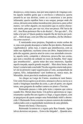 desejava-o, como nunca, mas por uma espécie de vingança con-
tra aquela maldita gente que o envilecia e rebaixava; queria
amarrá-la ao seu destino, como se a amarrasse a um posto
infamante; queria espalhar bem o seu sangue, porque onde ele
caísse, deixaria uma nódoa incandescente; precisava, para sofrer
menos, ver sofrer alguém; era necessário que os outros choras-
sem muito, para que, por sua vez, risse um pouco. Oh! havia de
rir!.. Ana Rosa pertencer-lhe-ia de direito!... Por que não?... Ele
tinha a lei por si! Quem poderia impedir-lhe de tirá-la por justi-
ça?... Além de que, com um filho nas entranhas, ela lhe obedece-
ria como escrava!...
       E ruminando estes projetos, fingindo-se muito senhor de
si, mas com grande desespero a ladrar-lhe por dentro, Raimundo
vagabundeava pelas ruas, à espera que amanhecesse, com as
mãos nas algibeiras, vacilante como um ébrio. Impacientava-se
pelo dia seguinte, parecia atraí-lo com a sua ansiedade crescen-
te; aquela noite, comprida e silenciosa, pesava-lhe nas costas,
que nem a mochila do soldado no meio da batalha. Sim! urgia
que amanhecesse!... queria tratar dos seus interesses, liquidar
aquela maçada, aquela grande maçada!... Mais doze horas, doze
horas! e estaria tudo concluído! No dia seguinte estaria tudo pron-
to! ele no primeiro vapor seguiria para a Corte, acompanhado da
esposa, feliz, independente! sem lembrar-se, nunca mais, do
Maranhão, dessa província madrasta para os filhos!
       Ao chegar ao Largo do Carmo, assentou-se num banco.
Um vento fresco agitava as árvores; ameaçava chuva; ouvia-se o
surdo e longínquo marulhar da costa, e, por ali perto, em algum
sarau, uma garganta de mulher cantava ao piano a Traviata.
       Raimundo passou a mão pela testa e reparou que estava
suando frio. Deram duas horas. Um polícia aproximou-se vaga-
rosamente e pediu-lhe um cigarro e o fogo, e seguiu depois, com
ar preguiçoso de quem cumpre uma formalidade inútil e aborre-
cida. E Raimundo ficou a escutar os passos sonoros do rondante,
cadenciados com a regularidade monótona de uma pêndula.
       Deram três horas. Chuviscava.
       Raimundo levantou-se e seguiu pela Rua Grande. Agora
talvez dormisse um pouco... Estava tão fatigado!... Quando atra-
 