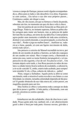 vessou o campo de Ourique, pensou sentir alguém acompanhan-
do-o, olhou para os lados e não descobriu viva alma. Enganara-
se com certeza... Era talvez o eco dos seus próprios passos...
Continuou a andar, até chegar a casa.
       Mas, do vão escuro, em que se formava o limite da parede,
rebentou um tiro, no momento em que ele dava volta à chave.
       Este tiro partira de um revólver fornecido ao Dias pelo cô-
nego Diogo. Todavia, no instante supremo, faltara ao pobre-dia-
bo coragem para matar um homem, mas as palavras do padre
ferviam-lhe na cabeça, em torno da sua idéia fixa. Como poderia
agora perder num momento o trabalho de toda uma existência,
destruir o seu castelo dourado, a sua preocupação, a coisa boa da
sua vida?... Perder o jogo no melhor lance!... inutilizar-se, redu-
zir-se a lama, quando, só com um ligeiro movimento de dedo,
estaria tudo salvo!...
       Isto pensava o caixeiro de Manuel escondido na treva, por
detrás de um montão de pedras e barrotes, ao lado dos espeques
de um casebre em ruínas. Mas o tempo corria, e Raimundo ia
entrar pra casa, sumir-se numa fronteira inexpugnável, e só rea-
pareceria no dia seguinte, à luz do sol. Era preciso aviar!... Um
instante depois seria tarde, e Ana Rosa passaria às mãos do mu-
lato e a cidade inteira ficaria senhora do escândalo, a saboreá-lo,
a rir-se do vencido! E, então, estaria tudo acabado, para sempre!
sem remédio! E ele, o Dias, coberto de ridículo e... pobre!
       Nisto, rangeu a fechadura. Aquela porta ia abrir-se como
um túmulo, onde o miserável sentia resvalar o seu futuro e a sua
felicidade; no entanto, tamanha calamidade dependia de tão pou-
co! O grande obstáculo da sua vida estava ali, a dois passos, em
magnífica posição para um tiro.
       Dias fechou os olhos e concentrou toda a energia no dedo
que devia puxar o gatilho. A bala partiu, e Raimundo, com um
gemido, prostrou-se contra a parede.
     ***

     Amanhecera um dia enfadonho, cheio de chuviscos e umi-
dade. Pouca gente pela rua; nenhum sol, e um aborrecimento
geral a abrir a boca por toda parte. Grossas nuvens, grávidas e
 