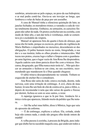 sombrias, arrastavam-se pelo espaço, no peso da sua hidropisia;
o ar mal podia contê-las. Ouvia-se um trovejar ao longe, que
lembrava o rolar de balas de peça por um assoalho.
       A casa de Manuel tinha a silenciosa quietação do luto; as
janelas fechadas; os moradores tristes; a varanda e a sala de visi-
tas totalmente desertas. Embaixo, no armazém, os caixeiros fin-
giam não saber de nada. Os pretos cochichavam na cozinha, com
medo de falar alto, e iam dar trela à vizinhança, onde se comen-
tava já o escândalo da véspera.
      Manuel só apareceu fora do quarto à hora do almoço, que
nesse dia foi tarde, porque os escravos, privados da vigilância de
Maria Bárbara e empenhados no mexerico, descuidaram-se das
obrigações. O pobre homem trazia no rosto, fotografada, a sua
dor e a sua insônia; tinha os olhos pisados e intumescidos. Mal
tocou nos pratos, cruzou logo o talher e limpou com o guardana-
po uma lágrima, que o lugar vazio de Ana Rosa lhe desprendera.
Aquela cadeira sem dono parecia dizer-lhe com a tristeza: Des-
cansa, desgraçado, que filha nunca mais terás tu!... Não quis des-
cer ao armazém e fechou-se em cima, no seu escritório, reco-
mendando que mandassem lá o Dias quando chegasse.
       O sabiá trinava desesperadamente na varanda. Tinham-se
esquecido de encher-lhe o comedouro.
       Ana Rosa não saíra da rede; estava excitada, doente, toda
nervosa, com uma irritação de estômago. A avó, cheia de mau
humor, levara-lhe um bule de chá de contra-erva, para a febre, e,
depois de recomendar à neta que não saísse do quarto e fizesse
por dormir, fechou-se com os seus santos, a rezar.
       A rapariga ignorava o que ia lá por fora. Amância foi a
única visita que apareceu, falando muito da palidez que lhe nota-
ra.
      — Até lhe achei mau hálito, disse à Mônica, logo que saiu
do aposento da enferma.
       — É do estômago, explicou a cafuza. Ela, coitada, ainda
hoje não comeu nada, e ainda não pregou olho desde ontem de
manhã!
      A velha passou à cozinha, à procura da Brígida, para inda-
gar que diabo havia sucedido naquela casa, que andavam todos a
 