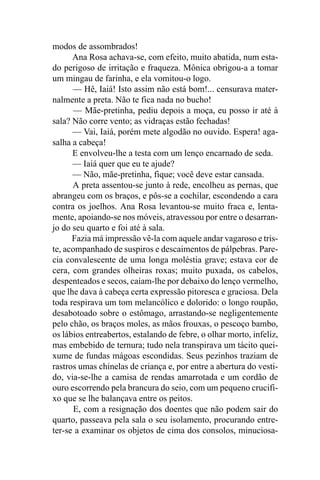modos de assombrados!
      Ana Rosa achava-se, com efeito, muito abatida, num esta-
do perigoso de irritação e fraqueza. Mônica obrigou-a a tomar
um mingau de farinha, e ela vomitou-o logo.
      — Hê, Iaiá! Isto assim não está bom!... censurava mater-
nalmente a preta. Não te fica nada no bucho!
       — Mãe-pretinha, pediu depois a moça, eu posso ir até à
sala? Não corre vento; as vidraças estão fechadas!
      — Vai, Iaiá, porém mete algodão no ouvido. Espera! aga-
salha a cabeça!
      E envolveu-lhe a testa com um lenço encarnado de seda.
      — Iaiá quer que eu te ajude?
      — Não, mãe-pretinha, fique; você deve estar cansada.
      A preta assentou-se junto à rede, encolheu as pernas, que
abrangeu com os braços, e pôs-se a cochilar, escondendo a cara
contra os joelhos. Ana Rosa levantou-se muito fraca e, lenta-
mente, apoiando-se nos móveis, atravessou por entre o desarran-
jo do seu quarto e foi até à sala.
      Fazia má impressão vê-la com aquele andar vagaroso e tris-
te, acompanhado de suspiros e descaimentos de pálpebras. Pare-
cia convalescente de uma longa moléstia grave; estava cor de
cera, com grandes olheiras roxas; muito puxada, os cabelos,
despenteados e secos, caíam-lhe por debaixo do lenço vermelho,
que lhe dava à cabeça certa expressão pitoresca e graciosa. Dela
toda respirava um tom melancólico e dolorido: o longo roupão,
desabotoado sobre o estômago, arrastando-se negligentemente
pelo chão, os braços moles, as mãos frouxas, o pescoço bambo,
os lábios entreabertos, estalando de febre, o olhar morto, infeliz,
mas embebido de ternura; tudo nela transpirava um tácito quei-
xume de fundas mágoas escondidas. Seus pezinhos traziam de
rastros umas chinelas de criança e, por entre a abertura do vesti-
do, via-se-lhe a camisa de rendas amarrotada e um cordão de
ouro escorrendo pela brancura do seio, com um pequeno crucifi-
xo que se lhe balançava entre os peitos.
       E, com a resignação dos doentes que não podem sair do
quarto, passeava pela sala o seu isolamento, procurando entre-
ter-se a examinar os objetos de cima dos consolos, minuciosa-
 