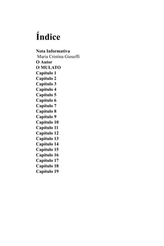 Índice
Nota Informativa
Maria Cristina Gioseffi
O Autor
O MULATO
Capítulo 1
Capítulo 2
Capítulo 3
Capítulo 4
Capítulo 5
Capítulo 6
Capítulo 7
Capítulo 8
Capítulo 9
Capítulo 10
Capítulo 11
Capítulo 12
Capítulo 13
Capítulo 14
Capítulo 15
Capítulo 16
Capítulo 17
Capítulo 18
Capítulo 19
 